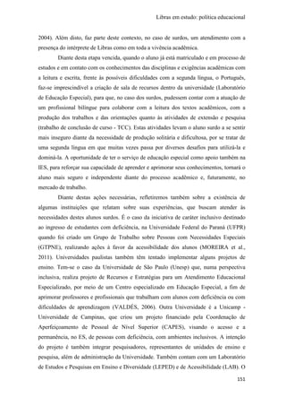 Libras em estudo: política educacional
151
2004). Além disto, faz parte deste contexto, no caso de surdos, um atendimento com a
presença do intérprete de Libras como em toda a vivência acadêmica.
Diante desta etapa vencida, quando o aluno já está matriculado e em processo de
estudos e em contato com os conhecimentos das disciplinas e exigências acadêmicas com
a leitura e escrita, frente às possíveis dificuldades com a segunda língua, o Português,
faz-se imprescindível a criação de sala de recursos dentro da universidade (Laboratório
de Educação Especial), para que, no caso dos surdos, pudessem contar com a atuação de
um profissional bilíngue para colaborar com a leitura dos textos acadêmicos, com a
produção dos trabalhos e das orientações quanto às atividades de extensão e pesquisa
(trabalho de conclusão de curso - TCC). Estas atividades levam o aluno surdo a se sentir
mais inseguro diante da necessidade de produção solitária e dificultosa, por se tratar de
uma segunda língua em que muitas vezes passa por diversos desafios para utilizá-la e
dominá-la. A oportunidade de ter o serviço de educação especial como apoio também na
IES, para reforçar sua capacidade de aprender e aprimorar seus conhecimentos, tornará o
aluno mais seguro e independente diante do processo acadêmico e, futuramente, no
mercado de trabalho.
Diante destas ações necessárias, refletiremos também sobre a existência de
algumas instituições que relatam sobre suas experiências, que buscam atender às
necessidades destes alunos surdos. É o caso da iniciativa de caráter inclusivo destinado
ao ingresso de estudantes com deficiência, na Universidade Federal do Paraná (UFPR)
quando foi criado um Grupo de Trabalho sobre Pessoas com Necessidades Especiais
(GTPNE), realizando ações à favor da acessibilidade dos alunos (MOREIRA et al.,
2011). Universidades paulistas também têm tentado implementar alguns projetos de
ensino. Tem-se o caso da Universidade de São Paulo (Unesp) que, numa perspectiva
inclusiva, realiza projeto de Recursos e Estratégias para um Atendimento Educacional
Especializado, por meio de um Centro especializado em Educação Especial, a fim de
aprimorar professores e profissionais que trabalham com alunos com deficiência ou com
dificuldades de aprendizagem (VALDÉS, 2006). Outra Universidade é a Unicamp -
Universidade de Campinas, que criou um projeto financiado pela Coordenação de
Aperfeiçoamento de Pessoal de Nível Superior (CAPES), visando o acesso e a
permanência, no ES, de pessoas com deficiência, com ambientes inclusivos. A intenção
do projeto é também integrar pesquisadores, representantes de unidades de ensino e
pesquisa, além de administração da Universidade. Também contam com um Laboratório
de Estudos e Pesquisas em Ensino e Diversidade (LEPED) e de Acessibilidade (LAB). O
 