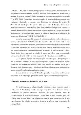 Libras em estudo: política educacional
152
LEPED e o LAB, além de promoverem pesquisas, oficinas e eventos, também atuam na
adequação do ensino superior à legislação brasileira, com o objetivo de proporcionar o
ingresso de pessoas com deficiência, em todos os níveis de ensino público e privado
(VALDÉS, 2006). Conta ainda com as atividades de uma comissão permanente para
problemas relacionados a pessoas com deficiência no câmpus, do projeto de
Acessibilidade do Hospital das Clínicas (HC) e do Centro de Estudo e Pesquisa em
Reabilitação Professor Gabriel Porto (Cepre). Tem por finalidade a pesquisa, o ensino e a
assistência na área das deficiências sensoriais. Promove a formação e a especialização de
pesquisadores e profissionais para atuarem na educação, habilitação e reabilitação da
pessoa com deficiência (PORTAL UNICAMP, 2013).
Acredita-se que o aperfeiçoamento do ambiente acadêmico, em favor de todos os
alunos, é fundamental. Portanto, uma das especificidades do aluno surdo é sua
característica linguística diferenciada, considerando sua necessidade de desenvolvimento
e capacidade representativa e linguística de ser surdo, torna-se imprescindível que todos
que tenham contato com o aluno surdo possam ser capazes de conhecer e usar a Libras.
Diante disto, faz-se necessária a criação de cursos de Libras para a comunidade
universitária, devendo a IES viabilizar, em projetos de extensão, o ensino de Libras.
Ao se optar em oferecer uma educação para alunos bilíngues Libras/português, a
IES irá assumir a existência de uma condição linguística diferenciada, onde duas línguas
estarão em uso, no espaço acadêmico. Neste caso, também será aceita a função que a
língua de sinais do aluno surdo e o intérprete de Libras irão representar na instituição,
quanto às questões pedagógicas, culturais e sociais.
É necessário modificar a visão de surdez que reduz os problemas acadêmicos ao
uso de uma ou de outra língua, precisando ampliá-la para as questões sociais e políticas.
4. Relações inclusivas e excludentes da sala de aula
No cenário da sala de aula, as situações cotidianas revelam processos sociais e
individuais de “exclusão”, criando um lugar necessário para a discussão sobre a
idealização de práticas educativas inclusivas, as quais deveriam partir do
reconhecimento da diversidade humana. Diante disto, o tema escolhido, para este
tópico, parte de uma leitura das relações em sala de aula, na perspectiva de nos
aproximarmos das relações concretas e despertar a reflexão para a superação da
desigualdade.
 