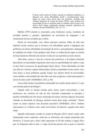 Libras em estudo: política educacional
153
O aluno surdo usuário de Libras, inserido no ambiente acadêmico, se
deparará com várias dificuldades, desde o reconhecimento desta
língua de sinais como eficaz para sua aquisição, mediado pelo
Tradutor Intérprete de Língua de Sinais (TILS), como também terá
necessidade de que se assumam todas as medidas cabíveis para o uso
efetivo desta língua, implicando algumas questões específicas da
dinâmica de aula (DAROQUE, 2011, p. 37).
Bakhtin (1997) entende os enunciados como fenômenos sociais, resultantes da
atividade humana e, portanto, dependentes do movimento da linguagem e da
comunicação de uma sociedade que a utiliza.
Dentro da universidade, estes alunos precisam contornar falhas de toda uma
trajetória escolar anterior, que os levaram a ter dificuldades quanto à linguagem, por
problemas em leitura, dificuldades de produção de textos e, principalmente, inadequação
de condições de estudo. Como qualquer outro aluno, os surdos devem seguir as normas
de funcionamentos diferentes das normas vividas em sua experiência escolar anterior.
Além disto, soma-se o fato de a maioria dos professores e da própria instituição
desconhecer as necessidades linguísticas, bem como as especificidades da surdez e o que
se deve fazer no processo de aprendizagem destes alunos. "Estas dificuldades em lidar
com falta de vivências, espaços diferenciados, direitos conquistados levam muitas vezes
estes alunos a terem problemas quando exigem seus direitos dentro da universidade,
como também a universidade não sabe lidar com estas exigências e ações para garantir o
acesso do aluno surdo" (DAROQUE, 2011, p. 40).
Como então receber e possibilitar continuidade nos estudos destes alunos? E o que
esta inclusão pode ter de bilíngue?
Falando sobre as tensões trazidas pelos alunos surdos universitários e seus
professores, nas vivências em sala de aula, buscando compreender os percalços e
desafios enfrentados por eles nessas instituições de ensino, trazemos algumas discussões
relatadas na dissertação de Daroque, primeira autora deste artigo, intitulada: "Alunos
surdos no ensino superior: uma discussão necessária" (DAROQUE, 2011). Também
relacionamos as vivências, como surdo universitário, de Queiroz, segundo autor deste
artigo.
Segundo informações contidas no estudo de Daroque (2011), alunos surdos estão
frequentando cursos superiores, ainda que as instituições não estejam preparadas para
formá-los. É comum que o aluno surdo ingressante no ES não conheça o espaço físico
que vai frequentar todos os dias e o lugar social das pessoas com as quais se encontra
 