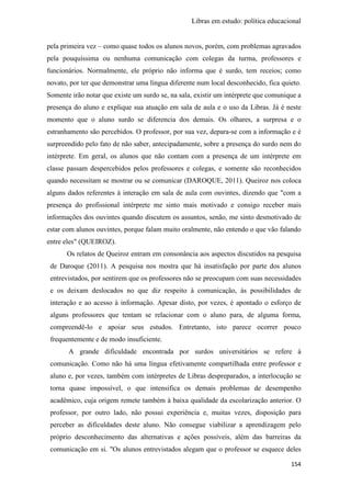 Libras em estudo: política educacional
154
pela primeira vez – como quase todos os alunos novos, porém, com problemas agravados
pela pouquíssima ou nenhuma comunicação com colegas da turma, professores e
funcionários. Normalmente, ele próprio não informa que é surdo, tem receios; como
novato, por ter que demonstrar uma língua diferente num local desconhecido, fica quieto.
Somente irão notar que existe um surdo se, na sala, existir um intérprete que comunique a
presença do aluno e explique sua atuação em sala de aula e o uso da Libras. Já é neste
momento que o aluno surdo se diferencia dos demais. Os olhares, a surpresa e o
estranhamento são percebidos. O professor, por sua vez, depara-se com a informação e é
surpreendido pelo fato de não saber, antecipadamente, sobre a presença do surdo nem do
intérprete. Em geral, os alunos que não contam com a presença de um intérprete em
classe passam despercebidos pelos professores e colegas, e somente são reconhecidos
quando necessitam se mostrar ou se comunicar (DAROQUE, 2011). Queiroz nos coloca
alguns dados referentes à interação em sala de aula com ouvintes, dizendo que "com a
presença do profissional intérprete me sinto mais motivado e consigo receber mais
informações dos ouvintes quando discutem os assuntos, senão, me sinto desmotivado de
estar com alunos ouvintes, porque falam muito oralmente, não entendo o que vão falando
entre eles" (QUEIROZ).
Os relatos de Queiroz entram em consonância aos aspectos discutidos na pesquisa
de Daroque (2011). A pesquisa nos mostra que há insatisfação por parte dos alunos
entrevistados, por sentirem que os professores não se preocupam com suas necessidades
e os deixam deslocados no que diz respeito à comunicação, às possibilidades de
interação e ao acesso à informação. Apesar disto, por vezes, é apontado o esforço de
alguns professores que tentam se relacionar com o aluno para, de alguma forma,
compreendê-lo e apoiar seus estudos. Entretanto, isto parece ocorrer pouco
frequentemente e de modo insuficiente.
A grande dificuldade encontrada por surdos universitários se refere à
comunicação. Como não há uma língua efetivamente compartilhada entre professor e
aluno e, por vezes, também com intérpretes de Libras despreparados, a interlocução se
torna quase impossível, o que intensifica os demais problemas de desempenho
acadêmico, cuja origem remete também à baixa qualidade da escolarização anterior. O
professor, por outro lado, não possui experiência e, muitas vezes, disposição para
perceber as dificuldades deste aluno. Não consegue viabilizar a aprendizagem pelo
próprio desconhecimento das alternativas e ações possíveis, além das barreiras da
comunicação em si. "Os alunos entrevistados alegam que o professor se esquece deles
 
