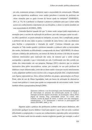 Libras em estudo: política educacional
155
em sala, exatamente porque o intérprete supre a necessidade de comunicação. Olhando
para sua experiência acadêmica, esses surdos percebem a omissão do professor em
várias situações para as quais tiveram de buscar ajuda no intérprete" (DAROQUE,
2011, p. 73). Se o professor se dispuser a promover condições para que o aluno tenha
acesso aos conhecimentos importantes em sua disciplina, o aluno se sentirá atendido em
suas necessidades (LACERDA, 2009).
Concorda Queiroz quando diz que "o aluno surdo sempre pede emprestadas as
anotações para o ouvinte da explicação do professor, pois não consegue copiar na aula –
ou olha o professor, ou presta atenção no intérprete, ou anota. Isto é complicado, porque
o professor não da uma cópia ou passa o conteúdo de outra forma e não usa dinâmicas
para facilitar a compreensão e interação do surdo". Continua relatando que estas
situações só "irão mudar quando o professor entender e conhecer sobre as necessidades
dos surdos, facilitando ou dificultando a compreensão do aluno" (QUEIROZ). Os alunos
criticam a didática dos professores, em termos da forma de ensinar e da falta de recursos
materiais interessantes para exposição das aulas, de maneira que o surdo consiga
acompanhar e aprender o que é ministrado em sala. Confirmando este fato contido nos
relatos dos entrevistados em sua pesquisa, Daroque (2011) descreve que os recursos
necessários ditos pelos universitários, seriam, por exemplo, no uso pelo professor de
didáticas visuais diferenciadas, como dar ao aluno surdo o texto por escrito anteriormente
à aula, adaptando também textos escritos com a imagem projetada dele, complementando
com figuras representativas, fotos; utilizar trabalhos em grupos, apresentações em Power
Point, além de uso de filmes legendados, tudo em busca da utilização de alternativas
visuais mais práticas e visuais para ajudar na compreensão do universitário surdo. Assim
também afirma a pesquisadora Stumpf (2008):
Queremos enfatizar o uso da tecnologia como ferramenta pedagógica
de intervenção no processo de comunicação escrita ou visual e
interação social dos sujeitos envolvidos. As tecnologias: vídeos, DVD,
página de internet, blog, comunidade virtual, via e-mail, chat,
webcam, escrita de língua de sinais, o celular com suas mensagens,
retroprojetores, a TV oportunizam e motivam as participações dos
alunos (STUMPF, 2008, p. 16).
Algumas ações e práticas dos professores acabam sendo pouco dinâmicas, não
envolvendo qualquer recurso didático visual para apoiar o que é dito em aula e acabam
dificultando a compreensão e o acesso aos conhecimentos esperados pelos universitários
surdos. "O aluno surdo tem de atender a muitas exigências quando, por exemplo, a aula é
 