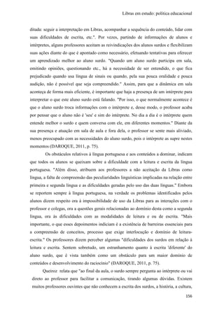 Libras em estudo: política educacional
156
ditada: seguir a interpretação em Libras, acompanhar a sequência do conteúdo, lidar com
suas dificuldades de escrita, etc.". Por vezes, partindo de informações de alunos e
intérpretes, alguns professores aceitam as reivindicações dos alunos surdos e flexibilizam
suas ações diante do que é apontado como necessário, efetuando tentativas para oferecer
um aprendizado melhor ao aluno surdo. "Quando um aluno surdo participa em sala,
emitindo opiniões, questionando etc., há a necessidade de ser entendido, o que fica
prejudicado quando usa língua de sinais ou quando, pela sua pouca oralidade e pouca
audição, não é possível que seja compreendido." Assim, para que a dinâmica em sala
aconteça de forma mais eficiente, é importante que haja a presença de um intérprete para
interpretar o que este aluno surdo está falando. "Por isso, o que normalmente acontece é
que o aluno surdo troca informações com o intérprete e, desse modo, o professor acaba
por pensar que o aluno não é 'seu' e sim do intérprete. No dia a dia é o intérprete quem
entende melhor o surdo e quem conversa com ele, em diferentes momentos." Diante da
sua presença e atuação em sala de aula e fora dela, o professor se sente mais aliviado,
menos preocupado com as necessidades do aluno surdo, pois o intérprete as supre nestes
momentos (DAROQUE, 2011, p. 75).
Os obstáculos relativos à língua portuguesa e aos conteúdos a dominar, indicam
que todos os alunos se queixam sobre a dificuldade com a leitura e escrita da língua
portuguesa. "Além disso, atribuem aos professores a não aceitação da Libras como
língua, a falta de compreensão das peculiaridades linguísticas implicadas na relação entre
primeira e segunda língua e as dificuldades geradas pelo uso das duas línguas." Embora
se reportem sempre à língua portuguesa, na verdade os problemas identificados pelos
alunos dizem respeito ora à impossibilidade de uso da Libras para as interações com o
professor e colegas, ora a questões gerais relacionadas ao domínio desta como a segunda
língua, ora às dificuldades com as modalidades de leitura e ou de escrita. "Mais
importante, o que esses depoimentos indiciam é a existência de barreiras essenciais para
a compreensão de conceitos, processo que exige interlocução e domínio de leitura-
escrita." Os professores dizem perceber algumas "dificuldades dos surdos em relação à
leitura e escrita. Sentem sobretudo, um estranhamento quanto à escrita 'diferente' do
aluno surdo, que é vista também como um obstáculo para um maior domínio de
conteúdos e desenvolvimento do raciocínio" (DAROQUE, 2011, p. 75).
Queiroz relata que "ao final da aula, o surdo sempre pergunta ao intérprete ou vai
direto ao professor para facilitar a comunicação, tirando algumas dúvidas. Existem
muitos professores ouvintes que não conhecem a escrita dos surdos, a história, a cultura,
 