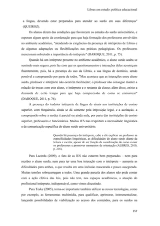 Libras em estudo: política educacional
157
a língua, devendo estar preparados para atender ao surdo em suas diferenças"
(QUEIROZ).
Os alunos dizem das condições que favorecem os estudos do surdo universitário, e
esperam algum apoio da coordenação para que haja formação dos professores envolvidos
no ambiente acadêmico, "atendendo às exigências da presença de intérpretes de Libras e
de algumas adaptações ou flexibilizações nas práticas pedagógicas. Os professores
mencionam sobretudo a importância do intérprete" (DAROQUE, 2011, p. 75).
Quando há um intérprete presente no ambiente acadêmico, o aluno surdo acaba se
sentindo mais seguro, pois faz com que os questionamentos e interações deles aconteçam
fluentemente, pois, há a presença do uso da Libras, a sua língua de domínio, sendo
possível a compreensão por parte de todos. "Mas acontece que as interações entre aluno
surdo, professor e intérprete não ocorrem facilmente; o professor não consegue manter a
relação de trocas com este aluno, o intérprete e o restante da classe; além disso, existe a
demanda de certo tempo para que haja compreensão de como se comunicar"
(DAROQUE, 2011, p. 76).
A presença do tradutor intérprete de língua de sinais nas instituições de ensino
superior, com frequência, ainda se dá somente pela imposição legal, e a aceitação, a
compreensão sobre a surdez é parcial ou ainda nula, por parte das instituições de ensino
superior, professores e funcionários. Muitas IES não respeitam a necessidade linguística
e de comunicação específica do aluno surdo universitário.
Quando há presença do intérprete, cabe a ele explicar ao professor as
especificidades linguísticas, as dificuldades do aluno surdo diante da
leitura e escrita, apesar de ser função da coordenação do curso avisar
os professores e promover momentos de orientação (ALBRES, 2010,
p. 216).
Para Lacerda (2009), o fato de as IES não estarem bem preparadas – nem para
receber o aluno surdo, nem para ter uma boa interação com o intérprete – aumenta as
dificuldades para ambos, o que resulta em uma inclusão mascarada e pouco assegurada.
Muitas tensões sobrecarregam a todos. Uma grande parcela dos alunos não pode contar
com a ação efetiva das leis, pois não tem, nos espaços acadêmicos, a atuação do
profissional intérprete, indispensável, como vimos discutindo.
Para Teske (2005), torna-se importante também utilizar as novas tecnologias, como
por exemplo, as ferramentas multimídia, para qualificar, aprimorar, instrumentalizar,
lançando possibilidades de viabilização ao acesso dos conteúdos, para os surdos na
 