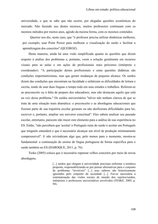 Libras em estudo: política educacional
158
universidade, o que se sabe que não ocorre, por alegadas questões econômicas do
mercado. Não fazendo uso destes recursos, muitos professores continuam com os
mesmos métodos por muitos anos, agindo da mesma forma, com os mesmos conteúdos.
Queiroz nos diz, neste caso, que "o professor precisa utilizar dinâmicas melhores,
por exemplo, usar Point Power para melhorar a visualização do surdo e facilitar a
aprendizagem dos conceitos" (QUEIROZ).
Desta maneira, ainda há uma visão simplificada quanto às questões que dizem
respeito à análise dos problemas e, portanto, veem a solução geralmente em recursos
visuais para as aulas e em ações de profissionais mais próximos (intérprete e
coordenador). "A participação destes profissionais e estas questões didáticas são
condições importantíssimas, mas que geram mudanças de pequeno alcance. Os surdos
dizem das condições que encontram na faculdade e enfatizam as dificuldades de leitura e
escrita, tendo de usar duas línguas o tempo todo em seus estudos e trabalhos. Referem-se
ao preconceito ou à falta de preparo dos educadores, mas não destacam aquilo que está
na raiz desse problema." Os surdos universitários "talvez não tenham clareza de que se
trata de uma situação mais dramática: o preconceito e as abordagens educacionais que
fizeram parte de sua trajetória escolar geraram ou não desfizeram dificuldades para ler,
escrever e, portanto, ampliar seu universo conceitual". Eles sabem analisar seu passado
escolar, entretanto, parecem não trazer este elemento para a análise de sua experiência no
ES. Então, "não percebem que 'aceitar' o Português ruim do surdo é aceitar um Português
que ninguém entenderá e que é necessário alcançar um nível de produção minimamente
compreensível". E não reivindicam algo que, pelo menos para o momento, mostra-se
fundamental: a continuação do ensino de língua portuguesa de forma específica para o
surdo também no ES (DAROQUE, 2011, p. 76).
Teske (2005) coloca que é necessário repensar velhos conceitos por meio de novas
abordagens.
[...] surdos que chegam à universidade precisam enfrentar a temática
proposta, responsabilizando-se por pensar alternativas para o conjunto
de problemas “invisíveis” [...] seus saberes são historicamente
ignorados pelo conjunto da sociedade [...]. Faz-se necessária a
sistematização das visões sociais de mundo dos sujeitos/surdos,
intérpretes e professores universitários envolvidos (TESKE, 2005, p.
94).
 