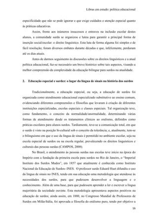 Libras em estudo: política educacional
16
especificidade que não se pode ignorar e que exige cuidados e atenção especial quanto
às práticas educativas.
Assim, frente aos inúmeros insucessos e entraves na inclusão escolar destes
alunos, a comunidade surda se organizou e lutou para garantir a principal forma de
inserção social/escolar: o direito linguístico. Esta luta de forma alguma foi simples e de
fácil resolução; foram diversos embates durante décadas e que, infelizmente, perduram
até os dias atuais.
Antes de darmos seguimento às discussões sobre os direitos linguísticos e a atual
política educacional, faz-se necessário um breve histórico sobre tais aspectos, visando a
melhor compreensão da complexidade da educação bilíngue para surdos na atualidade.
2. Educação especial e surdez: o lugar da língua de sinais na história dos surdos
Tradicionalmente, a educação especial, ou seja, a educação de surdos foi
organizada como atendimento educacional especializado substitutivo ao ensino comum,
evidenciando diferentes compreensões e filosofias que levaram à criação de diferentes
instituições especializadas, escolas especiais e classes especiais. Tal organização teve,
como fundamento, o conceito da normalidade/anormalidade, determinando várias
formas de atendimento desde os tratamentos clínicos ao oralismo, definidos como
práticas escolares para alunos surdos. Tardiamente, teve-se a comunicação total, em que
o surdo é visto na posição bi-cultural sob o conceito da tolerância; e, atualmente, tem-se
o bilinguismo em que o uso da língua de sinais é permitido no ambiente escolar, seja na
escola especial de surdos ou na escola regular, prevalecendo os direitos linguísticos e
culturais das pessoas surdas (CAMPOS, 2008).
No Brasil, o atendimento às pessoas surdas nas escolas teve início na época do
Império com a fundação da primeira escola para surdos no Rio de Janeiro, o “Imperial
Instituto dos Surdos Mudos”, em 1857 que atualmente é conhecida como Instituto
Nacional da Educação de Surdos- INES. O professor surdo Eduard Huet difundiu o uso
da língua de sinais no INES, tendo em sua educação uma metodologia que atendesse às
necessidades dos surdos, para que pudessem desenvolver a linguagem e o
conhecimento. Além de uma base, para que pudessem aprender a ler e escrever a língua
majoritária da sociedade ouvinte. Esta metodologia apresentava aspectos positivos na
educação de surdos; ainda assim, em 1880, no Congresso Mundial de Professores de
Surdos em Milão/Itália, foi aprovada a filosofia do oralismo puro, tendo por objetivo a
 