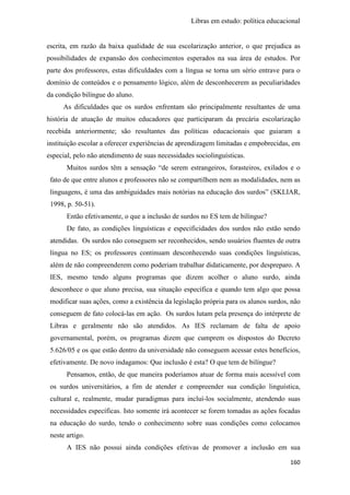 Libras em estudo: política educacional
160
escrita, em razão da baixa qualidade de sua escolarização anterior, o que prejudica as
possibilidades de expansão dos conhecimentos esperados na sua área de estudos. Por
parte dos professores, estas dificuldades com a língua se torna um sério entrave para o
domínio de conteúdos e o pensamento lógico, além de desconhecerem as peculiaridades
da condição bilíngue do aluno.
As dificuldades que os surdos enfrentam são principalmente resultantes de uma
história de atuação de muitos educadores que participaram da precária escolarização
recebida anteriormente; são resultantes das políticas educacionais que guiaram a
instituição escolar a oferecer experiências de aprendizagem limitadas e empobrecidas, em
especial, pelo não atendimento de suas necessidades sociolinguísticas.
Muitos surdos têm a sensação “de serem estrangeiros, forasteiros, exilados e o
fato de que entre alunos e professores não se compartilhem nem as modalidades, nem as
linguagens, é uma das ambiguidades mais notórias na educação dos surdos” (SKLIAR,
1998, p. 50-51).
Então efetivamente, o que a inclusão de surdos no ES tem de bilíngue?
De fato, as condições linguísticas e especificidades dos surdos não estão sendo
atendidas. Os surdos não conseguem ser reconhecidos, sendo usuários fluentes de outra
língua no ES; os professores continuam desconhecendo suas condições linguísticas,
além de não compreenderem como poderiam trabalhar didaticamente, por despreparo. A
IES, mesmo tendo alguns programas que dizem acolher o aluno surdo, ainda
desconhece o que aluno precisa, sua situação específica e quando tem algo que possa
modificar suas ações, como a existência da legislação própria para os alunos surdos, não
conseguem de fato colocá-las em ação. Os surdos lutam pela presença do intérprete de
Libras e geralmente não são atendidos. As IES reclamam de falta de apoio
governamental, porém, os programas dizem que cumprem os dispostos do Decreto
5.626/05 e os que estão dentro da universidade não conseguem acessar estes benefícios,
efetivamente. De novo indagamos: Que inclusão é esta? O que tem de bilíngue?
Pensamos, então, de que maneira poderíamos atuar de forma mais acessível com
os surdos universitários, a fim de atender e compreender sua condição linguística,
cultural e, realmente, mudar paradigmas para incluí-los socialmente, atendendo suas
necessidades específicas. Isto somente irá acontecer se forem tomadas as ações focadas
na educação do surdo, tendo o conhecimento sobre suas condições como colocamos
neste artigo.
A IES não possui ainda condições efetivas de promover a inclusão em sua
 