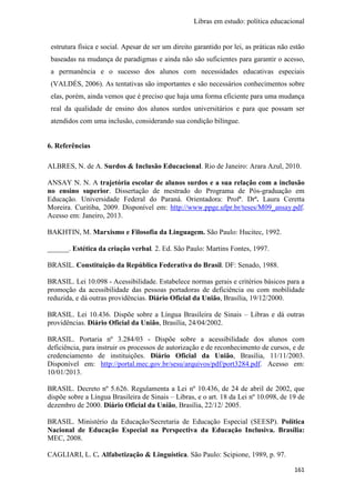 Libras em estudo: política educacional
161
estrutura física e social. Apesar de ser um direito garantido por lei, as práticas não estão
baseadas na mudança de paradigmas e ainda não são suficientes para garantir o acesso,
a permanência e o sucesso dos alunos com necessidades educativas especiais
(VALDÉS, 2006). As tentativas são importantes e são necessários conhecimentos sobre
elas, porém, ainda vemos que é preciso que haja uma forma eficiente para uma mudança
real da qualidade de ensino dos alunos surdos universitários e para que possam ser
atendidos com uma inclusão, considerando sua condição bilíngue.
6. Referências
ALBRES, N. de A. Surdos & Inclusão Educacional. Rio de Janeiro: Arara Azul, 2010.
ANSAY N. N. A trajetória escolar de alunos surdos e a sua relação com a inclusão
no ensino superior. Dissertação de mestrado do Programa de Pós-graduação em
Educação. Universidade Federal do Paraná. Orientadora: Profª. Drª. Laura Ceretta
Moreira. Curitiba, 2009. Disponível em: http://www.ppge.ufpr.br/teses/M09_ansay.pdf.
Acesso em: Janeiro, 2013.
BAKHTIN, M. Marxismo e Filosofia da Linguagem. São Paulo: Hucitec, 1992.
______. Estética da criação verbal. 2. Ed. São Paulo: Martins Fontes, 1997.
BRASIL. Constituição da República Federativa do Brasil. DF: Senado, 1988.
BRASIL. Lei 10.098 - Acessibilidade. Estabelece normas gerais e critérios básicos para a
promoção da acessibilidade das pessoas portadoras de deficiência ou com mobilidade
reduzida, e dá outras providências. Diário Oficial da União, Brasília, 19/12/2000.
BRASIL. Lei 10.436. Dispõe sobre a Língua Brasileira de Sinais – Libras e dá outras
providências. Diário Oficial da União, Brasília, 24/04/2002.
BRASIL. Portaria nº 3.284/03 - Dispõe sobre a acessibilidade dos alunos com
deficiência, para instruir os processos de autorização e de reconhecimento de cursos, e de
credenciamento de instituições. Diário Oficial da União, Brasília, 11/11/2003.
Disponível em: http://portal.mec.gov.br/sesu/arquivos/pdf/port3284.pdf. Acesso em:
10/01/2013.
BRASIL. Decreto nº 5.626. Regulamenta a Lei nº 10.436, de 24 de abril de 2002, que
dispõe sobre a Língua Brasileira de Sinais – Libras, e o art. 18 da Lei nº 10.098, de 19 de
dezembro de 2000. Diário Oficial da União, Brasília, 22/12/ 2005.
BRASIL. Ministério da Educação/Secretaria de Educação Especial (SEESP). Política
Nacional de Educação Especial na Perspectiva da Educação Inclusiva. Brasília:
MEC, 2008.
CAGLIARI, L. C. Alfabetização & Linguística. São Paulo: Scipione, 1989, p. 97.
 