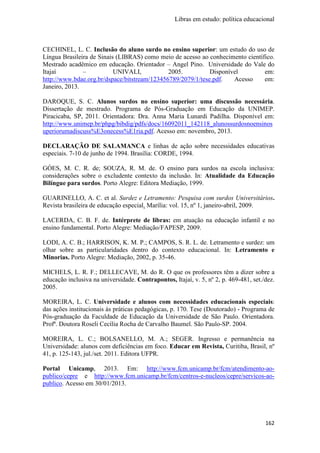 Libras em estudo: política educacional
162
CECHINEL, L. C. Inclusão do aluno surdo no ensino superior: um estudo do uso de
Língua Brasileira de Sinais (LIBRAS) como meio de acesso ao conhecimento científico.
Mestrado acadêmico em educação. Orientador – Angel Pino. Universidade do Vale do
Itajaí – UNIVALI, 2005. Disponível em:
http://www.bdae.org.br/dspace/bitstream/123456789/2079/1/tese.pdf. Acesso em:
Janeiro, 2013.
DAROQUE, S. C. Alunos surdos no ensino superior: uma discussão necessária.
Dissertação de mestrado. Programa de Pós-Graduação em Educação da UNIMEP.
Piracicaba, SP, 2011. Orientadora: Dra. Anna Maria Lunardi Padilha. Disponível em:
http://www.unimep.br/phpg/bibdig/pdfs/docs/16092011_142118_alunossurdosnoensinos
uperiorumadiscuss%E3onecess%E1ria.pdf. Acesso em: novembro, 2013.
DECLARAÇÃO DE SALAMANCA e linhas de ação sobre necessidades educativas
especiais. 7-10 de junho de 1994. Brasília: CORDE, 1994.
GÓES, M. C. R. de; SOUZA, R. M. de. O ensino para surdos na escola inclusiva:
considerações sobre o excludente contexto da inclusão. In: Atualidade da Educação
Bilíngue para surdos. Porto Alegre: Editora Mediação, 1999.
GUARINELLO, A. C. et al. Surdez e Letramento: Pesquisa com surdos Universitários.
Revista brasileira de educação especial. Marília: vol. 15, nº 1, janeiro-abril, 2009.
LACERDA, C. B. F. de. Intérprete de libras: em atuação na educação infantil e no
ensino fundamental. Porto Alegre: Mediação/FAPESP, 2009.
LODI, A. C. B.; HARRISON, K. M. P.; CAMPOS, S. R. L. de. Letramento e surdez: um
olhar sobre as particularidades dentro do contexto educacional. In: Letramento e
Minorias. Porto Alegre: Mediação, 2002, p. 35-46.
MICHELS, L. R. F.; DELLECAVE, M. do R. O que os professores têm a dizer sobre a
educação inclusiva na universidade. Contrapontos, Itajaí, v. 5, nº 2, p. 469-481, set./dez.
2005.
MOREIRA, L. C. Universidade e alunos com necessidades educacionais especiais:
das ações institucionais às práticas pedagógicas, p. 170. Tese (Doutorado) - Programa de
Pós-graduação da Faculdade de Educação da Universidade de São Paulo. Orientadora.
Profª. Doutora Roseli Cecília Rocha de Carvalho Baumel. São Paulo-SP. 2004.
MOREIRA, L. C.; BOLSANELLO, M. A.; SEGER. Ingresso e permanência na
Universidade: alunos com deficiências em foco. Educar em Revista, Curitiba, Brasil, nº
41, p. 125-143, jul./set. 2011. Editora UFPR.
Portal Unicamp, 2013. Em: http://www.fcm.unicamp.br/fcm/atendimento-ao-
publico/cepre e http://www.fcm.unicamp.br/fcm/centros-e-nucleos/cepre/servicos-ao-
publico. Acesso em 30/01/2013.
 