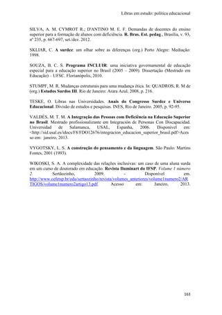 Libras em estudo: política educacional
163
SILVA, A. M. CYMROT R.; D'ANTINO M. E. F. Demandas de docentes do ensino
superior para a formação de alunos com deficiência. R. Bras. Est. pedag., Brasília, v. 93,
nº 235, p. 667-697, set./dez. 2012.
SKLIAR, C. A surdez: um olhar sobre as diferenças (org.) Porto Alegre: Mediação:
1998.
SOUZA, B. C. S. Programa INCLUIR: uma iniciativa governamental de educação
especial para a educação superior no Brasil (2005 – 2009). Dissertação (Mestrado em
Educação) – UFSC. Florianópolis, 2010.
STUMPF, M. R. Mudanças estruturais para uma mudança ética. In: QUADROS, R. M de
(org.) Estudos Surdos III. Rio de Janeiro: Arara Azul, 2008, p. 216.
TESKE, O. Libras nas Universidades. Anais do Congresso Surdez e Universo
Educacional. Divisão de estudos e pesquisas. INES, Rio de Janeiro. 2005, p. 92-95.
VALDÉS, M. T. M. A Integração das Pessoas com Deficiência na Educação Superior
no Brasil. Mestrado profissionalizante em Integración de Personas Con Discapacidad.
Universidad de Salamanca, USAL, Espanha, 2006. Disponível em:
<http://sid.usal.es/idocs/F8/FDO12676/integracion_educacion_superior_brasil.pdf>Aces
so em: janeiro, 2013.
VYGOTSKY, L. S. A construção do pensamento e da linguagem. São Paulo: Martins
Fontes, 2001 (1993).
WIKOSKI, S. A. A complexidade das relações inclusivas: um caso de uma aluna surda
em um curso de doutorado em educação. Revista Iluminart do IFSP. Volume 1 número
2. Sertãozinho, 2009. - Disponível em.
http://www.cefetsp.br/edu/sertaozinho/revista/volumes_anteriores/volume1numero2/AR
TIGOS/volume1numero2artigo13.pdf. Acesso em: Janeiro, 2013.
 