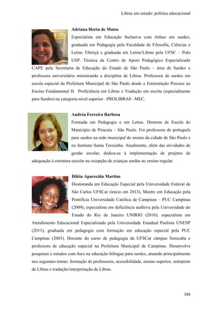 Libras em estudo: política educacional
166
Adriana Horta de Matos
Especialista em Educação Inclusiva com ênfase em surdez,
graduada em Pedagogia pela Faculdade de Filosofia, Ciências e
Letras Tibiriçá e graduada em Letras/Libras pela UFSC – Polo
USP. Técnica da Centro de Apoio Pedagógico Especializado
CAPE pela Secretaria de Educação do Estado de São Paulo – área de Surdez e
professora universitária ministrando a disciplina de Libras. Professora de surdos em
escola especial da Prefeitura Municipal de São Paulo desde a Estimulação Precoce ao
Ensino Fundamental II. Proficiência em Libras e Tradução em escrita (especialmente
para Surdos) na categoria nível superior –PROLIBRAS –MEC.
Andréa Ferreira Barbosa
Formada em Pedagogia e em Letras. Diretora de Escola do
Município de Piracaia – São Paulo. Foi professora de português
para surdos na rede municipal de ensino da cidade de São Paulo e
no Instituto Santa Teresinha. Atualmente, além das atividades de
gestão escolar, dedica-se à implementação de projetos de
adequação à estrutura escolar na recepção de crianças surdas no ensino regular.
Diléia Aparecida Martins
Doutoranda em Educação Especial pela Universidade Federal de
São Carlos UFSCar (início em 2013), Mestre em Educação pela
Pontifícia Universidade Católica de Campinas – PUC Campinas
(2009), especialista em deficiência auditiva pela Universidade do
Estado do Rio de Janeiro UNIRIO (2010), especialista em
Atendimento Educacional Especializado pela Universidade Estadual Paulista UNESP
(2011), graduada em pedagogia com formação em educação especial pela PUC
Campinas (2003). Docente do curso de pedagogia da UFSCar câmpus Sorocaba e
professora de educação especial na Prefeitura Municipal de Campinas. Desenvolve
pesquisas e estudos com foco na educação bilíngue para surdos, atuando principalmente
nos seguintes temas: formação de professores, acessibilidade, ensino superior, intérprete
de Libras e tradução/interpretação de Libras.
 