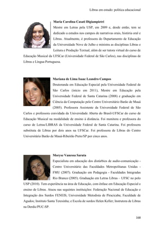 Libras em estudo: política educacional
168
Maria Carolina Casati Digiampietri
Mestre em Letras pela USP, em 2009 e, desde então, tem se
dedicado a estudos nos campos de narrativas orais, história oral e
Libras. Atualmente, é professora do Departamento de Educação
da Universidade Nove de Julho e ministra as disciplinas Libras e
Leitura e Produção Textual, além de ser tutora virtual do curso de
Educação Musical da UFSCar (Universidade Federal de São Carlos), nas disciplinas de
Libras e Língua Portuguesa.
Mariana de Lima Isaac Leandro Campos
Doutoranda em Educação Especial pela Universidade Federal de
São Carlos (início em 2011), Mestre em Educação pela
Universidade Federal de Santa Catarina (2008) e graduação em
Ciência da Computação pelo Centro Universitário Barão de Mauá
(2005). Professora Assistente da Universidade Federal de São
Carlos e professora convidada da Universidade Aberta do Brasil-UFSCar do curso de
Educação Musical na modalidade de ensino à distância. Foi monitora e professora do
curso de Letras/LIBRAS da Universidade Federal de Santa Catarina. Foi professora
substituta de Libras por dois anos na UFSCar. Foi professora de Libras do Centro
Universitário Barão de Mauá-Ribeirão Preto/SP por cinco anos.
Moryse Vanessa Saruta
Especialista em educação dos distúrbios de audio-comunicação -
Centro Universitário das Faculdades Metropolitanas Unidas -
FMU (2007). Graduação em Pedagogia - Faculdades Integradas
Rio Branco (2005). Graduação em Letras Libras – UFSC no polo
USP (2010). Tem experiência na área de Educação, com ênfase em Educação Especial e
ensino de Libras. Atuou nas seguintes instituições: Federação Nacional de Educação e
Integração dos Surdos FENEIS; Universidade Metodista de Piracicaba; Faculdade de
Agudos; Instituto Santa Teresinha; e Escola de surdos Helen Keller; Instrutora de Libras
na Derdic/PUC-SP.
 