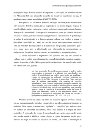 Libras em estudo: política educacional
17
proibição da língua de sinais e defesa da língua oral. A oralização, um método difundido
por Alexandre Bell, veio encapsular os surdos no modelo do ouvintismo, ou seja, de
acordo com as regras da normalidade (CAMPOS, 2008).
Este período e a decisão de proibição da língua de sinais provocaram revoltas
entre os surdos de todo o mundo, devido à opressão de sua própria língua e prejuízo de
suas identidades, cultura e educação - muitos professores surdos perderam suas funções.
As regras da “normalidade” fazem parte da modernidade, tendo por objetivo unificar o
conceito de cultura, construir uma sociedade globalizada e colonizadora. A globalização
se refere à uniformização e à homogeneização cultural que tendem a apagar a
diversidade cultural (SILVA, 2000). No caso dos surdos, preocupa-se com o conceito da
cura, da invalidez, da incapacidade e da deficiência, não podendo apresentar o que o
povo surdo quer, pois a globalização está relacionada às metanarrativas, ao
conhecimento disciplinar, à cultura ouvinte, ao cientificismo e ao monolinguismo.
A cultura tradicional e hegemônica dos ouvintes tem sido uma cultura de
exclusão para os surdos, uma cultura que tem ignorado as múltiplas narrativas surdas e a
história dos surdos. Carlos Skliar aponta as ideias dominantes da normalização social,
nos últimos cem anos, que são
um claro testemunho do sentido comum segundo o qual os surdos
correspondem, se encaixam e se adaptam com naturalidade a um
modelo de medicalização da surdez, numa versão que amplifica e
exagera os mecanismos da pedagogia corretiva, instaurada nos
princípios do século XX e vigente até os nossos dias. Foram mais cem
anos de práticas enceguecidas pela tentativa de correção,
normalização e pela violência institucional; instituições especiais que
foram reguladas tanto pela caridade e pela beneficência, quanto pela
cultura social vigente que requeria uma capacidade para controlar,
separar e negar a experiência da comunidade surda, da língua de
sinais, das identidades surdas e das experiências visuais, que
determinam o conjunto de diferenças dos surdos em relação a
qualquer outro grupo de sujeitos (SKLIAR, 1998, p.1).
O espaço escolar de surdos, até então, era na escola especial, sob visão clínica,
em que eram considerados estranhos e se acreditava que não poderiam ser inseridos na
sociedade. Neste espaço os surdos eram “regulados” e “corrigidos” para poderem entrar
nas normas da sociedade ouvicêntrica, tendo seus direitos e a língua de sinais
oprimidos. A imposição das regras de normalização representou uma grande tensão
entre surdos devido à violência contra a língua e cultura das pessoas surdas que é
marcada até hoje na história da educação de surdos, tais como: a eliminação da
 