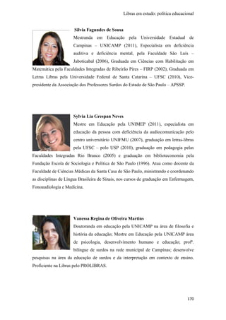 Libras em estudo: política educacional
170
Silvia Fagundes de Sousa
Mestranda em Educação pela Universidade Estadual de
Campinas – UNICAMP (2011), Especialista em deficiência
auditiva e deficiência mental, pela Faculdade São Luís –
Jaboticabal (2006), Graduada em Ciências com Habilitação em
Matemática pela Faculdades Integradas de Ribeirão Pires – FIRP (2002), Graduada em
Letras Libras pela Universidade Federal de Santa Catarina – UFSC (2010), Vice-
presidente da Associação dos Professores Surdos do Estado de São Paulo – APSSP.
Sylvia Lia Grespan Neves
Mestre em Educação pela UNIMEP (2011), especialista em
educação da pessoa com deficiência da audiocomunicação pelo
centro universitário UNIFMU (2007), graduação em letras-libras
pela UFSC – polo USP (2010), graduação em pedagogia pelas
Faculdades Integradas Rio Branco (2005) e graduação em biblioteconomia pela
Fundação Escola de Sociologia e Política de São Paulo (1996). Atua como docente da
Faculdade de Ciências Médicas da Santa Casa de São Paulo, ministrando e coordenando
as disciplinas de Língua Brasileira de Sinais, nos cursos de graduação em Enfermagem,
Fonoaudiologia e Medicina.
Vanessa Regina de Oliveira Martins
Doutoranda em educação pela UNICAMP na área de filosofia e
história da educação; Mestre em Educação pela UNICAMP área
de psicologia, desenvolvimento humano e educação; profª.
bilíngue de surdos na rede municipal de Campinas; desenvolve
pesquisas na área da educação de surdos e da interpretação em contexto de ensino.
Proficiente na Libras pelo PROLIBRAS.
 