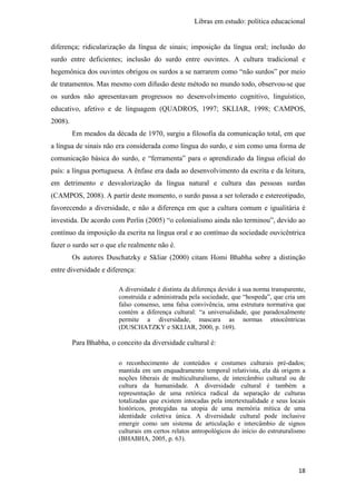 Libras em estudo: política educacional
18
diferença; ridicularização da língua de sinais; imposição da língua oral; inclusão do
surdo entre deficientes; inclusão do surdo entre ouvintes. A cultura tradicional e
hegemônica dos ouvintes obrigou os surdos a se narrarem como “não surdos” por meio
de tratamentos. Mas mesmo com difusão deste método no mundo todo, observou-se que
os surdos não apresentavam progressos no desenvolvimento cognitivo, linguístico,
educativo, afetivo e de linguagem (QUADROS, 1997; SKLIAR, 1998; CAMPOS,
2008).
Em meados da década de 1970, surgiu a filosofia da comunicação total, em que
a língua de sinais não era considerada como língua do surdo, e sim como uma forma de
comunicação básica do surdo, e “ferramenta” para o aprendizado da língua oficial do
país: a língua portuguesa. A ênfase era dada ao desenvolvimento da escrita e da leitura,
em detrimento e desvalorização da língua natural e cultura das pessoas surdas
(CAMPOS, 2008). A partir deste momento, o surdo passa a ser tolerado e estereotipado,
favorecendo a diversidade, e não a diferença em que a cultura comum e igualitária é
investida. De acordo com Perlin (2005) “o colonialismo ainda não terminou”, devido ao
contínuo da imposição da escrita na língua oral e ao contínuo da sociedade ouvicêntrica
fazer o surdo ser o que ele realmente não é.
Os autores Duschatzky e Skliar (2000) citam Homi Bhabha sobre a distinção
entre diversidade e diferença:
A diversidade é distinta da diferença devido à sua norma transparente,
construída e administrada pela sociedade, que “hospeda”, que cria um
falso consenso, uma falsa convivência, uma estrutura normativa que
contém a diferença cultural: “a universalidade, que paradoxalmente
permite a diversidade, mascara as normas etnocêntricas
(DUSCHATZKY e SKLIAR, 2000, p. 169).
Para Bhabha, o conceito da diversidade cultural é:
o reconhecimento de conteúdos e costumes culturais pré-dados;
mantida em um enquadramento temporal relativista, ela dá origem a
noções liberais de multiculturalismo, de intercâmbio cultural ou de
cultura da humanidade. A diversidade cultural é também a
representação de uma retórica radical da separação de culturas
totalizadas que existem intocadas pela intertextualidade e seus locais
históricos, protegidas na utopia de uma memória mítica de uma
identidade coletiva única. A diversidade cultural pode inclusive
emergir como um sistema de articulação e intercâmbio de signos
culturais em certos relatos antropológicos do início do estruturalismo
(BHABHA, 2005, p. 63).
 