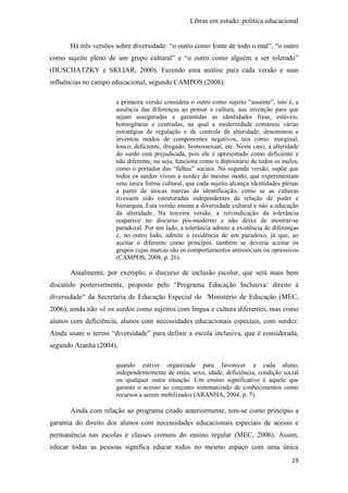Libras em estudo: política educacional
19
Há três versões sobre diversidade: “o outro como fonte de todo o mal”, “o outro
como sujeito pleno de um grupo cultural” e “o outro como alguém a ser tolerado”
(DUSCHATZKY e SKLIAR, 2000). Fazendo uma análise para cada versão e suas
influências no campo educacional, segundo CAMPOS (2008):
a primeira versão considera o outro como sujeito “ausente”, isto é, a
ausência das diferenças ao pensar a cultura; sua invenção para que
sejam asseguradas e garantidas as identidades fixas, estáveis,
homogêneas e centradas, na qual a modernidade construiu várias
estratégias de regulação e de controle da alteridade; denominou e
inventou modos de componentes negativos, tais como: marginal,
louco, deficiente, drogado, homossexual, etc. Neste caso, a alteridade
do surdo está prejudicada, pois ele é apresentado como deficiente e
não diferente, ou seja, funciona como o depositário de todos os males,
como o portador das “falhas” sociais. Na segunda versão, supõe que
todos os surdos vivem a surdez do mesmo modo, que experimentam
uma única forma cultural, que cada sujeito alcança identidades plenas
a partir de únicas marcas de identificação, como se as culturas
tivessem sido estruturadas independentes da relação de poder e
hierarquia. Esta versão ensina a diversidade cultural e não a educação
da alteridade. Na terceira versão, a reivindicação da tolerância
reaparece no discurso pós-moderno e não deixa de mostrar-se
paradoxal. Por um lado, a tolerância admite a existência de diferenças
e, no outro lado, admite a residência de um paradoxo, já que, ao
aceitar o diferente como princípio, também se deveria aceitar os
grupos cujas marcas são os comportamentos antissociais ou opressivos
(CAMPOS, 2008, p. 26).
Atualmente, por exemplo, o discurso de inclusão escolar, que será mais bem
discutido posteriormente, proposto pelo “Programa Educação Inclusiva: direito à
diversidade” da Secretaria de Educação Especial do Ministério de Educação (MEC,
2006), ainda não vê os surdos como sujeitos com língua e cultura diferentes, mas como
alunos com deficiência, alunos com necessidades educacionais especiais, com surdez.
Ainda usam o termo “diversidade” para definir a escola inclusiva, que é considerada,
segundo Aranha (2004),
quando estiver organizada para favorecer a cada aluno,
independentemente de etnia, sexo, idade, deficiência, condição social
ou qualquer outra situação. Um ensino significativo é aquele que
garante o acesso ao conjunto sistematizado de conhecimentos como
recursos a serem mobilizados (ARANHA, 2004, p. 7).
Ainda com relação ao programa citado anteriormente, tem-se como princípio a
garantia do direito dos alunos com necessidades educacionais especiais de acesso e
permanência nas escolas e classes comuns do ensino regular (MEC, 2006). Assim,
educar todas as pessoas significa educar todos no mesmo espaço com uma única
 