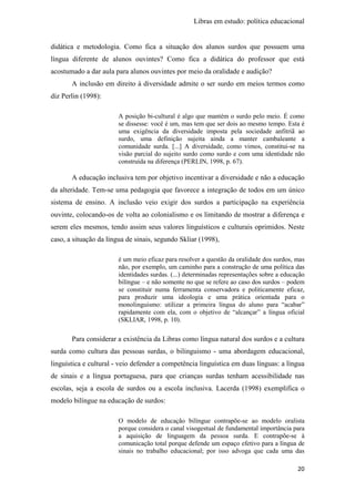 Libras em estudo: política educacional
20
didática e metodologia. Como fica a situação dos alunos surdos que possuem uma
língua diferente de alunos ouvintes? Como fica a didática do professor que está
acostumado a dar aula para alunos ouvintes por meio da oralidade e audição?
A inclusão em direito à diversidade admite o ser surdo em meios termos como
diz Perlin (1998):
A posição bi-cultural é algo que mantém o surdo pelo meio. É como
se dissesse: você é um, mas tem que ser dois ao mesmo tempo. Esta é
uma exigência da diversidade imposta pela sociedade anfitriã ao
surdo, uma definição sujeita ainda a manter cambaleante a
comunidade surda. [...] A diversidade, como vimos, constitui-se na
visão parcial do sujeito surdo como surdo e com uma identidade não
construída na diferença (PERLIN, 1998, p. 67).
A educação inclusiva tem por objetivo incentivar a diversidade e não a educação
da alteridade. Tem-se uma pedagogia que favorece a integração de todos em um único
sistema de ensino. A inclusão veio exigir dos surdos a participação na experiência
ouvinte, colocando-os de volta ao colonialismo e os limitando de mostrar a diferença e
serem eles mesmos, tendo assim seus valores linguísticos e culturais oprimidos. Neste
caso, a situação da língua de sinais, segundo Skliar (1998),
é um meio eficaz para resolver a questão da oralidade dos surdos, mas
não, por exemplo, um caminho para a construção de uma política das
identidades surdas. (...) determinadas representações sobre a educação
bilíngue – e não somente no que se refere ao caso dos surdos – podem
se constituir numa ferramenta conservadora e politicamente eficaz,
para produzir uma ideologia e uma prática orientada para o
monolinguismo: utilizar a primeira língua do aluno para “acabar”
rapidamente com ela, com o objetivo de “alcançar” a língua oficial
(SKLIAR, 1998, p. 10).
Para considerar a existência da Libras como língua natural dos surdos e a cultura
surda como cultura das pessoas surdas, o bilinguismo - uma abordagem educacional,
linguística e cultural - veio defender a competência linguística em duas línguas: a língua
de sinais e a língua portuguesa, para que crianças surdas tenham acessibilidade nas
escolas, seja a escola de surdos ou a escola inclusiva. Lacerda (1998) exemplifica o
modelo bilíngue na educação de surdos:
O modelo de educação bilíngue contrapõe-se ao modelo oralista
porque considera o canal visogestual de fundamental importância para
a aquisição de linguagem da pessoa surda. E contrapõe-se à
comunicação total porque defende um espaço efetivo para a língua de
sinais no trabalho educacional; por isso advoga que cada uma das
 