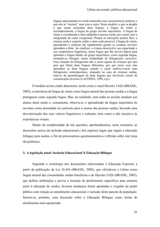 Libras em estudo: política educacional
21
línguas apresentadas ao surdo mantenha suas características próprias e
que não se “misture” uma com a outra. Nesse modelo, o que se propõe
é que sejam ensinadas duas línguas, a língua de sinais e,
secundariamente, a língua do grupo ouvinte majoritário. A língua de
sinais é considerada a mais adaptada à pessoa surda, por contar com a
integridade do canal visogestual. Porque as interações podem fluir, a
criança surda é exposta, então o mais cedo possível, à língua de sinais,
aprendendo a sinalizar tão rapidamente quanto as crianças ouvintes
aprendem a falar. Ao sinalizar, a criança desenvolve sua capacidade e
sua competência linguística, numa língua que lhe servirá depois para
aprender a língua falada, do grupo majoritário, como segunda língua,
tornando-se bilíngue, numa modalidade de bilinguismo sucessivo.
Essa situação de bilinguismo não é como aquela de crianças que têm
pais que falam duas línguas diferentes, por que nesse caso elas
aprendem as duas línguas usando o canal auditivo-vocal num
bilinguismo contemporâneo, enquanto no caso de crianças surdas,
trata-se da aprendizagem de duas línguas que envolvem canais de
comunicação diversos (LACERDA, 1998, s/p.).
O modelo acima citado demonstra, assim como o atual Decreto 5.626 (BRASIL,
2005), a relevância da língua de sinais como língua natural das pessoas surdas e a língua
portuguesa como segunda língua. Mas, na realidade, nem todas as escolas atendem aos
alunos deste modo e, comumente, observa-se o aprendizado da língua majoritária de
ouvintes como prioridade no currículo para o ensino das pessoas surdas, havendo uma
desvalorização dos seus valores linguísticos e culturais, bem como o não incentivo às
experiências visuais.
Diante da complexidade de tais questões, aprofundaremos, neste momento, as
discussões acerca da inclusão educacional e dos aspectos legais que regem a educação
bilíngue para surdos, a fim de provocarmos questionamentos e reflexão sobre este tema
tão polêmico.
3. A legislação atual: Inclusão Educacional X Educação Bilíngue
Seguindo a cronologia dos documentos relacionados à Educação Especial, a
partir da publicação da Lei 10.436 (BRASIL, 2002), que oficializou a Libras como
língua natural das comunidades surdas brasileiras e do Decreto 5.626 (BRASIL, 2005),
que definiu atribuições e previu a inserção de profissionais específicos para atuarem
junto à educação de surdos, diversas mudanças foram apontadas e exigidas do poder
público com relação ao atendimento educacional e inclusão desta parcela da população.
Iniciou-se, portanto, uma discussão sobre a Educação Bilíngue como forma de
atendimento mais apropriado.
 