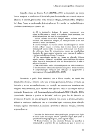 Libras em estudo: política educacional
22
Segundo o texto do Decreto 5.626 (BRASIL, 2005) as instituições de ensino
devem assegurar o atendimento diferenciado para alunos surdos, em todas as etapas da
educação e, também, profissionais como professor bilíngue, instrutor surdo e intérpretes
de Libras. Assim, a configuração deste atendimento deve se dar em escolas bilíngues,
conforme determinado no capítulo VI:
Art. 22. As instituições federais de ensino responsáveis pela
educação básica devem garantir a inclusão de alunos surdos ou com
deficiência auditiva, por meio da organização de:
I - escolas e classes de educação bilíngue, abertas a alunos surdos e
ouvintes, com professores bilíngues, na educação infantil e nos anos
iniciais do ensino fundamental;
II - escolas bilíngues ou escolas comuns da rede regular de ensino,
abertas a alunos surdos e ouvintes, para os anos finais do ensino
fundamental, ensino médio ou educação profissional, com docentes
das diferentes áreas do conhecimento, cientes da singularidade
linguística dos alunos surdos, bem como com a presença de tradutores
e intérpretes de Libras - Língua Portuguesa.
§ 1o
São denominadas escolas ou classes de educação bilíngue
aquelas em que a Libras e a modalidade escrita da Língua Portuguesa
sejam línguas de instrução utilizadas no desenvolvimento de todo o
processo educativo.
§ 2o
Os alunos têm o direito à escolarização em um turno diferenciado
ao do atendimento educacional especializado para o desenvolvimento
de complementação curricular, com utilização de equipamentos e
tecnologias de informação (BRASIL, 2005)
Entende-se, a partir deste momento, que a Libras adquire, ao menos nos
documentos oficiais, o mesmo status que a língua portuguesa, tornando-se língua de
instrução e acesso aos conhecimentos, em oposição aos movimentos anteriores com
relação a esta comunidade, cujos objetivos eram igualar o surdo ao ouvinte por meio da
imposição do português oral. Em material disponibilizado pelo MEC (BRASIL, 2006),
denominado “Saberes e práticas da Inclusão”, utilizado para fins de formação de
professores de surdos em uma perspectiva inclusiva, nota-se que as práticas, até então,
vinham se mostrando condizentes com as orientações legais. A concepção de educação
bilíngue, segundo este material, é adequada à proposta de educação bilíngue, conforme
se pode observar:
• Os surdos têm direito a uma educação bilíngue, que priorize a língua
de sinais como sua língua natural e primeira língua, bem como o
aprendizado da língua portuguesa, como segunda língua.
• O desenvolvimento de uma educação bilíngue de qualidade é
fundamental ao exercício de sua cidadania, na qual o acesso aos
 