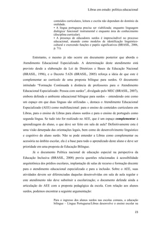 Libras em estudo: política educacional
23
conteúdos curriculares, leitura e escrita não dependam do domínio da
oralidade.
• A língua portuguesa precisa ser viabilizada: enquanto linguagem
dialógica/ funcional/ instrumental e enquanto área do conhecimento
(disciplina curricular).
• A presença de educadores surdos é imprescindível no processo
educacional, atuando como modelos de identificação linguístico-
cultural e exercendo funções e papéis significativos (BRASIL, 2006,
p. 71).
Entretanto, o mesmo já não ocorre em documento posterior que aborda o
Atendimento Educacional Especializado. A determinação deste atendimento está
previsto desde a elaboração da Lei de Diretrizes e Bases da Educação Nacional
(BRASIL, 1996), e o Decreto 5.626 (BRASIL, 2005) reforça a ideia de que este é
complementar ao currículo de uma proposta bilíngue para surdos. O documento
intitulado “Formação Continuada à distância de professores para o Atendimento
Educacional Especializado: Pessoa com surdez”, divulgado pelo MEC (BRASIL, 2007),
embora defenda o ambiente educacional bilíngue para surdos – entendendo este como
um espaço em que duas línguas são utilizadas -, destaca o Atendimento Educacional
Especializado (AEE) como multifuncional: para o ensino de conteúdos curriculares em
Libras, para o ensino de Libras para alunos surdos e para o ensino de português como
segunda língua. Se tudo isto for realizado no AEE, que é um espaço complementar à
aprendizagem do aluno, o que deve ser feito em sala de aula? Definitivamente esta é
uma visão deturpada das orientações legais, bem como do desenvolvimento linguístico
e cognitivo do aluno surdo. Não se pode entender a Libras como complementar ou
acessória no âmbito escolar, ela é a base para todo o aprendizado deste aluno e deve ser
prioridade em uma proposta de Educação Bilíngue.
Já o documento Política nacional de educação especial na perspectiva da
Educação Inclusiva (BRASIL, 2008) previu questões relacionadas à acessibilidade
arquitetônica dos prédios escolares, implantação de salas de recurso e formação docente
para o atendimento educacional especializado e para a inclusão. Sobre o AEE, suas
atividades devem ser diferenciadas daquelas desenvolvidas em sala de aula regular e
este atendimento não deve substituir a escolarização; o documento defende ainda a
articulação do AEE com a proposta pedagógica da escola. Com relação aos alunos
surdos, podemos encontrar a seguinte argumentação:
Para o ingresso dos alunos surdos nas escolas comuns, a educação
bilíngue – Língua Portuguesa/Libras desenvolve o ensino escolar na
 
