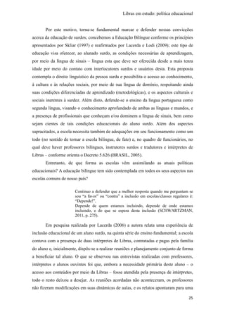 Libras em estudo: política educacional
25
Por este motivo, torna-se fundamental marcar e defender nossas convicções
acerca da educação de surdos; concebemos a Educação Bilíngue conforme os princípios
apresentados por Skliar (1997) e reafirmados por Lacerda e Lodi (2009); este tipo de
educação visa oferecer, ao alunado surdo, as condições necessárias de aprendizagem,
por meio da língua de sinais – língua esta que deve ser oferecida desde a mais tenra
idade por meio do contato com interlocutores surdos e usuários desta. Esta proposta
contempla o direito linguístico da pessoa surda e possibilita o acesso ao conhecimento,
à cultura e às relações sociais, por meio de sua língua de domínio, respeitando ainda
suas condições diferenciadas de aprendizado (metodológicas), e os aspectos culturais e
sociais inerentes à surdez. Além disto, defende-se o ensino da língua portuguesa como
segunda língua, visando o conhecimento aprofundado de ambas as línguas e mundos, e
a presença de profissionais que conheçam e/ou dominem a língua de sinais, bem como
sejam cientes de tais condições educacionais do aluno surdo. Além dos aspectos
supracitados, a escola necessita também de adequações em seu funcionamento como um
todo (no sentido de tornar a escola bilíngue, de fato) e, no quadro de funcionários, no
qual deve haver professores bilíngues, instrutores surdos e tradutores e intérpretes de
Libras – conforme orienta o Decreto 5.626 (BRASIL, 2005).
Entretanto, de que forma as escolas vêm assimilando as atuais políticas
educacionais? A educação bilíngue tem sido contemplada em todos os seus aspectos nas
escolas comuns de nosso país?
Continuo a defender que a melhor resposta quando me perguntam se
sou “a favor” ou “contra” a inclusão em escolas/classes regulares é:
“Depende!”.
Depende de quem estamos incluindo, depende de onde estamos
incluindo, e do que se espera desta inclusão (SCHWARTZMAN,
2011, p. 275).
Em pesquisa realizada por Lacerda (2006) a autora relata uma experiência de
inclusão educacional de um aluno surdo, na quinta série do ensino fundamental; a escola
contava com a presença de duas intérpretes de Libras, contratadas e pagas pela família
do aluno e, inicialmente, dispôs-se a realizar reuniões e planejamento conjunto de forma
a beneficiar tal aluno. O que se observou nas entrevistas realizadas com professores,
intérpretes e alunos ouvintes foi que, embora a necessidade primária deste aluno – o
acesso aos conteúdos por meio da Libras – fosse atendida pela presença de intérpretes,
todo o resto deixou a desejar. As reuniões acordadas não aconteceram, os professores
não fizeram modificações em suas dinâmicas de aulas, e os relatos apontaram para uma
 