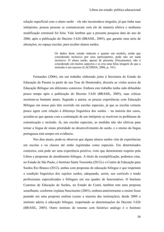 Libras em estudo: política educacional
26
relação superficial com o aluno surdo – ele não incomodava ninguém, já que tinha suas
intérpretes, poucas pessoas se comunicavam com ele de maneira efetiva e nenhuma
modificação estrutural foi feita. Vale lembrar que a presente pesquisa data do ano de
2006, após a publicação do Decreto 5.626 (BRASIL, 2005), que garante uma série de
alterações, no espaço escolar, para receber alunos surdos.
Os dados deste estudo indicam o quanto um modelo, ainda que
considerado inclusivo por seus participantes, pode não ser nada
inclusivo. O aluno surdo, apesar de presente (fisicamente), não é
considerado em muitos aspectos e se cria uma falsa imagem de que a
inclusão é um sucesso (LACERDA, 2006, p. 181).
Fernandes (2006), em um trabalho elaborado junto à Secretaria de Estado da
Educação do Paraná (a partir de sua Tese de Doutorado), discutiu as visões acerca da
Educação Bilíngue em diferentes contextos. Embora este trabalho tenha sido difundido
pouco tempo após a publicação do Decreto 5.626 (BRASIL, 2005), suas críticas
mostram-se bastante atuais. Segundo a autora, as poucas experiências com Educação
Bilíngue em nosso país têm ocorrido em escolas especiais, já que as escolas comuns
pouco agem com relação à diferença linguística dos surdos – na maioria dos casos,
acredita-se que apenas com a contratação de um intérprete se resolvem os problemas de
comunicação e inclusão. Já, nas escolas especiais, as medidas não são efetivas para
tornar a língua de sinais prioridade no desenvolvimento do surdo, e o ensino da língua
portuguesa está sempre em evidência.
Nos dias atuais, pode-se observar que alguns alunos surdos vêm de experiências
em escolas e ou classes até então registradas como especiais. Em determinados
contextos, esta pode ser uma experiência positiva, visto que demonstram respeito pela
Libras e propostas de atendimento bilíngue. A título de exemplificação, podemos citar,
no Estado de São Paulo, o Instituto Santa Teresinha (2012) e o Centro de Educação para
Surdos Rio Branco (2012), ambas com propostas de educação bilíngue e que respeitam
a condição linguística dos sujeitos surdos, adequando, assim, seu currículo e tendo
profissionais especializados e bilíngues em seu quadro de funcionários. O Instituto
Cearense de Educação de Surdos, no Estado do Ceará, também tem uma proposta
semelhante; conforme explana Nascimento (2001), embora anteriormente o ensino fosse
pautado em uma proposta oralista (como a maioria das instituições), desde 2009 o
instituto aderiu à educação bilíngue, respeitando as determinações do Decreto 5.626
(BRASIL, 2005). Outro instituto de renome com histórico análogo é o Instituto
 