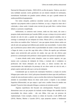Libras em estudo: política educacional
27
Nacional de Educação de Surdos - INES (2012), no Rio de janeiro. Todavia, esta não é
uma realidade nacional; ocorre geralmente em um número reduzido de instituições,
normalmente localizadas nos grandes centros urbanos, em que o grande número de
surdos possibilita tal agrupamento.
Em outras situações, podem-se encontrar escolas para surdos e/ou classes
especiais cuja proposta ainda se pauta no Oralismo, ou seja, a língua de sinais não é
valorizada, o aluno surdo é tratado como ouvinte (já que pode falar e realizar leitura
labial) e o currículo é simplificado.
Infelizmente, os contextos mais comuns, ainda nos dias atuais, são como a
pesquisa citada anteriormente por Lacerda (2006), em que a criança e/ou jovem surdo é
alocado em sala de aula e, quando tem alguma condição especial atendida, esta se
restringe à contratação de um intérprete de Libras. Moura (2011), a este respeito, faz
uma crítica aos modelos ditos “inclusivos”, mas que apenas alocam alunos surdos em
sala de aula sem quaisquer providências para atender suas necessidades. A autora relata
que os professores pouco sabem sobre as peculiaridades da surdez e menos ainda sobre
a língua de sinais; os que têm vaga ideia sobre a Libras são aqueles que realizaram
algum curso promovido pelo governo do estado, mas que não são efetivos para
promover a comunicação entre professor e aluno (quanto mais promover aprendizado!).
A autora aborda ainda outras situações, como no ensino superior, em que,
mesmo com a presença do intérprete de Libras, a inclusão não é verdadeira: os
professores não fazem alterações em suas aulas, os alunos ouvintes não são
conscientizados das implicações da presença de um aluno surdo em sala de aula, o
próprio sujeito surdo não sabe usar o serviço do intérprete.
Considerando que na maioria dos municípios brasileiros a criação de escolas
bilíngues para surdos não é viável, pela pouca demanda de alunos (que não justificam a
criação de uma escola para surdos), e que as escolas ditas inclusivas frequentemente não
atendem às necessidades básicas do aluno surdo (como o respeito à sua condição
linguística diferenciada), em que espaço e qual seria a melhor forma de atender este
alunado? É possível aliar educação bilíngue a contextos de inclusão escolar?
Algumas experiências têm buscado este entrelaçamento. Pesquisas recentes
demonstram casos em que projetos de inclusão escolar bilíngue têm atendido bem às
necessidades dos alunos surdos – não sem falhas, visto que, em processo de
implementação. Como exemplo, citamos os relatos de Lacerda e Lodi (2009); Lodi
(2010); Martins, Martins e Lacerda (2011), cujas propostas acatam o fundamento
 