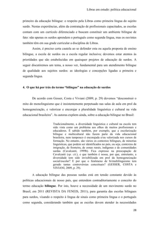 Libras em estudo: política educacional
28
primeiro da educação bilíngue: o respeito pela Libras como primeira língua do sujeito
surdo. Nestas experiências, além da contratação de profissionais capacitados, as escolas
contam com um currículo diferenciado e buscam constituir um ambiente bilíngue de
fato: não apenas os surdos aprendem o português como segunda língua, mas os ouvintes
também têm em sua grade curricular a disciplina de Libras.
Assim, é preciso certa cautela ao se defender esta ou aquela proposta de ensino
bilíngue, a escola de surdos ou a escola regular inclusiva; devemos estar atentos às
prioridades que são estabelecidas em quaisquer projetos de educação de surdos. A
seguir discutiremos um tema, a nosso ver, fundamental para um atendimento bilíngue
de qualidade aos sujeitos surdos: as ideologias e concepções ligadas a primeira e
segunda língua.
4. O que há por trás do termo “bilíngue” na educação de surdos
De acordo com Gesser, Costa e Viviani (2009, p. 29) devemos “desconstruir o
mito do monolinguismo que é insistentemente perpetuado nas salas de aula em prol da
homogeneização, e valorizar e encorajar a pluralidade linguística e cultural na vida
educacional brasileira”. As autoras expõem ainda, sobre a educação bilíngue no Brasil:
Tradicionalmente, a diversidade linguística e cultural na escola tem
sido vista como um problema aos olhos de muitos profissionais e
educadores. É sabido também, por exemplo, que a escolarização
bilíngue e multicultural não fazem parte da vida educacional
brasileira, nem tampouco é encorajada e/ou valorizada nos cursos de
formação. No entanto, são vários os contextos bilíngues, de minorias
linguísticas, que podem ser identificados no país, ou seja, contextos de
imigração, de fronteira, de zonas rurais, indígenas e de comunidades
surdas (Cavalcanti, 1999b). Fica expresso na preocupação de
Cavalcanti (op. cit.), e que também é nossa, por que, entretanto, a
diversidade tem sido invisibilizada em prol da homogeneização
social/escolar? E por que o fenômeno de bi/multilinguismo tem
gerado tantas controvérsias conceituais? (GESSER, COSTA e
VIVIANI, 2009, p. 29).
A educação bilíngue das pessoas surdas está em tensão constante devido às
políticas educacionais de nosso país, que entendem contraditoriamente o conceito do
termo educação bilíngue. Por isto, houve a necessidade de um movimento surdo no
Brasil, em 2011 (REVISTA DA FENEIS, 2011), para garantia das escolas bilíngues
para surdos, visando o respeito à língua de sinais como primeira língua e o português
como segunda, considerando também que as escolas devem atender às necessidades
 