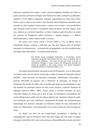 Libras em estudo: política educacional
29
educativas específicas dos surdos, a saber: currículo adaptado; disciplina de Libras na
grade curricular; professores bilíngues com fluência em Libras; intérpretes qualificados;
materiais e livros didáticos adaptados; avaliação especializada em Libras para surdos.
Porém, o que se observa nas escolas é uma distorção deste bilinguismo, entendido como
inclusão em salas regulares, promovendo o contato com ouvintes, o que possibilitaria
uma interação (surdo-ouvinte) e consequente desenvolvimento das duas línguas; neste
caso, submete-se o currículo específico e a Libras à dinâmica geral da escola e os surdos
são expostos ao bilinguismo aditivo (primeira e segunda línguas) e à didática
diferenciada para o ensino a alunos surdos e ouvintes.
De acordo com Gesser, Costa e Viviani (2009, p. 33), no Brasil “tem-se
considerado bilíngue somente o indivíduo que fala duas línguas orais de prestígio
(nacionais ou internacionais) – ocorrendo daí um apagamento e/ou não reconhecimento
das línguas ditas minoritárias”. As autoras ainda colocam:
Em função dessa concepção tradicional e cristalizada, muitos
indivíduos de grupos minoritários não são vistos, e também não se
veem, como bilíngues – nos casos em que são vistos e/ou que se
consideram bilíngues é quase sempre um bilinguismo pensado em
termos de problema e não como recurso e/ou direito linguístico
(GESSER, COSTA e VIVIANI, 2009, p. 33).
Em função desta distorção conceitual acerca do bilinguismo, vem se observando,
nos últimos anos, um movimento, envolvendo a antiga Secretaria de Educação Especial
(SEESP) / atual Secretaria de Educação Continuada, Alfabetização, Diversidade e
Inclusão (SECADI) em parceria com o Ministério de Educação, em direção ao
fechamento das escolas de surdos, pois se acredita que sejam escolas segregadoras e que
não atendem aos princípios básicos de uma escola inclusiva, conforme Programa de
Educação Inclusiva (MEC, 2006). Assim, surdos e ouvintes militantes da causa
continuam lutando em defesa, até os dias de hoje, da importância e permanência das
escolas bilíngues para surdos que são espaços próprios que valorizam a língua do surdo,
sua constituição, pois estas viabilizam a compreensão de mundo, são instrumento para
interpretação dos discursos utilizados em diferentes esferas da vida, instrumento de
acesso ao conhecimento e de comunicação com os pares surdos por meio da língua de
sinais.
No Brasil, em favor de um Estado-Nação homogêneo, a ideologia do
monolinguismo é que os brasileiros falem uma única língua; por esta razão, as línguas
dos grupos minoritários são vistas como ameaça ou desestabilização à coesão nacional e
 
