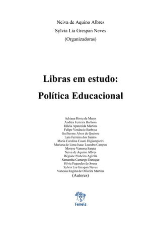 Libras em estudo: política educacional
3
Neiva de Aquino Albres
Sylvia Lia Grespan Neves
(Organizadoras)
Libras em estudo:
Política Educacional
Adriana Horta de Matos
Andréa Ferreira Barbosa
Diléia Aparecida Martins
Felipe Venâncio Barbosa
Guilherme Alves de Queiroz
Lara Ferreira dos Santos
Maria Carolina Casati Digiampietri
Mariana de Lima Isaac Leandro Campos
Moryse Vanessa Saruta
Neiva de Aquino Albres
Regiane Pinheiro Agrella
Samantha Camargo Daroque
Silvia Fagundes de Sousa
Sylvia Lia Grespan Neves
Vanessa Regina de Oliveira Martins
(Autores)
 