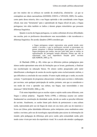 Libras em estudo: política educacional
30
por isto muitos são os esforços no sentido de erradicá-las, eliminá-las - já que se
contrapõem aos ideais nacionalistas (GESSER, COSTA e VIVIANI, 2009). Os surdos,
como parte dessa minoria, têm a sua língua oprimida e não considerada como língua
oficial, mas uma “ferramenta” para o aprendizado da língua oficial do país, a língua
portuguesa; isto afeta também os índios e demais grupos minoritários que possuem
diferença linguística.
Quanto à escrita da língua portuguesa, os surdos enfrentam diversas dificuldades
nas escolas, pois os professores desconhecem suas necessidades e não reconhecem a
diferença linguística. De acordo, Quadros (2005) considera que
a língua portuguesa sempre representou uma grande tensão entre
surdos e ouvintes, e que os professores ouvintes se preocupam em
pensar, pesquisar e elaborar metodologias para garantir o acesso à
língua portuguesa por surdos, mas por outro lado, para os surdos, as
representações do português tomam diferentes formas que não se
relacionam com essa importância forçada pelos ouvintes
(QUADROS, 2005, p. 9).
Já Machado (2006, p. 40), relata que as diferentes práticas pedagógicas para
alunos surdos apresentam uma série de limitações que os levam, geralmente, a finalizar
sua escolarização na educação básica. Os alunos surdos pesquisados pelo autor
identificaram a abordagem de ensino da escola regular como exclusivamente oralista, o
que dificultava a conclusão de seus estudos. O autor expõe ainda que o surdo, na escola
comum, “é participante de programas educacionais voltados para ouvintes e elaborados
por ouvintes, sem qualquer participação de surdos, portanto, sem que se considerem o
seu modo de viver e aprender sua cultura, sua língua, suas necessidades e seus
interesses” (MACHADO, 2006, p. 49).
É de suma importância que as escolas vejam o sujeito surdo como diferente, com
língua e cultura próprias. Segundo Perlin (1998), a diferença assume um caráter
fundamental na constituição da identidade surda, devido ao surdo se perceber diferente
do ouvinte. Atualmente, os surdos lutam pelo direito de pertencerem a uma cultura
surda, representada pelo uso da língua de sinais em seu meio; pelo uso de materiais e
livros em Libras; pelas identidades diferentes; pelos intérpretes como mediadores entre
surdos e ouvintes; pelo uso de tecnologias especializadas para acesso às informações do
mundo; pela pedagogia da diferença; pelo povo surdo; pela comunidade surda; pelo
modo como vivem por meio da experiência visual. Se a escola não atender a pedagogia
 