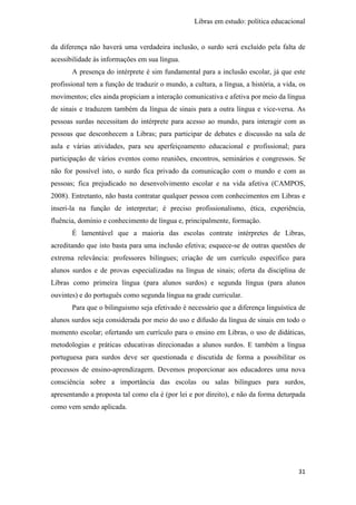 Libras em estudo: política educacional
31
da diferença não haverá uma verdadeira inclusão, o surdo será excluído pela falta de
acessibilidade às informações em sua língua.
A presença do intérprete é sim fundamental para a inclusão escolar, já que este
profissional tem a função de traduzir o mundo, a cultura, a língua, a história, a vida, os
movimentos; eles ainda propiciam a interação comunicativa e afetiva por meio da língua
de sinais e traduzem também da língua de sinais para a outra língua e vice-versa. As
pessoas surdas necessitam do intérprete para acesso ao mundo, para interagir com as
pessoas que desconhecem a Libras; para participar de debates e discussão na sala de
aula e várias atividades, para seu aperfeiçoamento educacional e profissional; para
participação de vários eventos como reuniões, encontros, seminários e congressos. Se
não for possível isto, o surdo fica privado da comunicação com o mundo e com as
pessoas; fica prejudicado no desenvolvimento escolar e na vida afetiva (CAMPOS,
2008). Entretanto, não basta contratar qualquer pessoa com conhecimentos em Libras e
inseri-la na função de interpretar; é preciso profissionalismo, ética, experiência,
fluência, domínio e conhecimento de língua e, principalmente, formação.
É lamentável que a maioria das escolas contrate intérpretes de Libras,
acreditando que isto basta para uma inclusão efetiva; esquece-se de outras questões de
extrema relevância: professores bilíngues; criação de um currículo específico para
alunos surdos e de provas especializadas na língua de sinais; oferta da disciplina de
Libras como primeira língua (para alunos surdos) e segunda língua (para alunos
ouvintes) e do português como segunda língua na grade curricular.
Para que o bilinguismo seja efetivado é necessário que a diferença linguística de
alunos surdos seja considerada por meio do uso e difusão da língua de sinais em todo o
momento escolar; ofertando um currículo para o ensino em Libras, o uso de didáticas,
metodologias e práticas educativas direcionadas a alunos surdos. E também a língua
portuguesa para surdos deve ser questionada e discutida de forma a possibilitar os
processos de ensino-aprendizagem. Devemos proporcionar aos educadores uma nova
consciência sobre a importância das escolas ou salas bilíngues para surdos,
apresentando a proposta tal como ela é (por lei e por direito), e não da forma deturpada
como vem sendo aplicada.
 