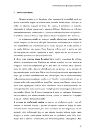Libras em estudo: política educacional
32
5. Considerações Finais
No decorrer deste texto discutimos a luta incessante da comunidade surda em
prol de seus direitos linguísticos e educacionais, situamos historicamente a educação de
surdos na Educação Especial ao longo dos séculos, e explanamos os conceitos
relacionados à inclusão educacional e educação bilíngue. Finalizamos as reflexões,
abordando um tema de suma relevância e que se esconde nas entrelinhas da legislação e
do cotidiano escolar: o status da língua de sinais nas escolas regulares ditas inclusivas.
As críticas com relação aos inúmeros modelos educacionais na atualidade são
muitas, mas pouco se discute os princípios fundamentais para uma educação bilíngue de
fato, independente desta se dar em classes ou escolas especiais, em escolas comuns ou
em escolas bilíngues para surdos. Como forma de reflexão sobre o que há de mais
relevante para esses sujeitos, apontamos, a seguir, alguns aspectos que merecem ser
considerados e incentivados em quaisquer escolas.
A Libras como primeira língua do surdo: Não é possível hoje, diante das políticas
públicas e dos conhecimentos difundidos por meio de pesquisas, conceber a educação
bilíngue de surdos sem compreender que a Libras não é um acessório. Ela é a primeira
língua do sujeito surdo e deve ser ofertada como tal nas escolas – e não considerá-la
como complementar na educação. Não se trata de simplesmente aceitar a presença desta
língua (que o surdo e o intérprete usam para comunicação), mas de destinar um espaço
exclusivo para seu ensino, já que a escola, possivelmente, é o único ambiente em que as
crianças surdas terão oportunidade de aprendê-la – caso sejam filhas de pais ouvintes.
Assim como o português é ofertado desde a mais tenra idade às crianças ouvintes e seu
ensino perdura até o ensino superior, esta condição deve ser a mesma para o aluno surdo
com relação a Libras. Não devemos nos esquecer de que é por meio desta língua que o
surdo se constitui, tem acesso aos conhecimentos, constrói sua identidade e se apropria
de aspectos culturais de sua comunidade.
A presença de profissionais surdos: A presença do profissional surdo – seja ele
instrutor ou professor bilíngue – garante não apenas o ensino da língua de sinais,
conforme citamos no item anterior, mas marca a diferença em meio à igualdade. Em um
ambiente cujos profissionais são, em sua maioria, ouvintes (embora muitas vezes
bilíngues), é preciso o contraponto, a referência de um profissional surdo. Além de ser
modelo para as crianças e jovens surdos, este profissional garante a circulação da Libras
 