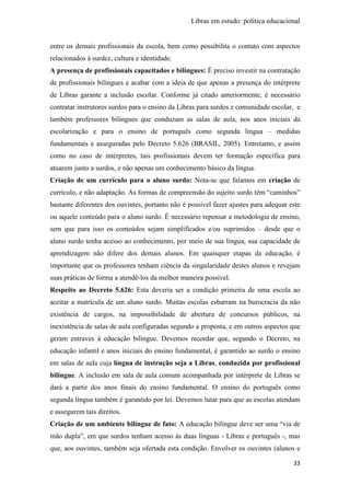 Libras em estudo: política educacional
33
entre os demais profissionais da escola, bem como possibilita o contato com aspectos
relacionados à surdez, cultura e identidade.
A presença de profissionais capacitados e bilíngues: É preciso investir na contratação
de profissionais bilíngues e acabar com a ideia de que apenas a presença do intérprete
de Libras garante a inclusão escolar. Conforme já citado anteriormente, é necessário
contratar instrutores surdos para o ensino da Libras para surdos e comunidade escolar, e
também professores bilíngues que conduzam as salas de aula, nos anos iniciais da
escolarização e para o ensino de português como segunda língua – medidas
fundamentais e asseguradas pelo Decreto 5.626 (BRASIL, 2005). Entretanto, e assim
como no caso de intérpretes, tais profissionais devem ter formação específica para
atuarem junto a surdos, e não apenas um conhecimento básico da língua.
Criação de um currículo para o aluno surdo: Nota-se que falamos em criação de
currículo, e não adaptação. As formas de compreensão do sujeito surdo têm “caminhos”
bastante diferentes dos ouvintes, portanto não é possível fazer ajustes para adequar este
ou aquele conteúdo para o aluno surdo. É necessário repensar a metodologia de ensino,
sem que para isso os conteúdos sejam simplificados e/ou suprimidos – desde que o
aluno surdo tenha acesso ao conhecimento, por meio de sua língua, sua capacidade de
aprendizagem não difere dos demais alunos. Em quaisquer etapas da educação, é
importante que os professores tenham ciência da singularidade destes alunos e revejam
suas práticas de forma a atendê-los da melhor maneira possível.
Respeito ao Decreto 5.626: Esta deveria ser a condição primeira de uma escola ao
aceitar a matrícula de um aluno surdo. Muitas escolas esbarram na burocracia da não
existência de cargos, na impossibilidade de abertura de concursos públicos, na
inexistência de salas de aula configuradas segundo a proposta, e em outros aspectos que
geram entraves à educação bilíngue. Devemos recordar que, segundo o Decreto, na
educação infantil e anos iniciais do ensino fundamental, é garantido ao surdo o ensino
em salas de aula cuja língua de instrução seja a Libras, conduzida por profissional
bilíngue. A inclusão em sala de aula comum acompanhada por intérprete de Libras se
dará a partir dos anos finais do ensino fundamental. O ensino do português como
segunda língua também é garantido por lei. Devemos lutar para que as escolas atendam
e assegurem tais direitos.
Criação de um ambiente bilíngue de fato: A educação bilíngue deve ser uma “via de
mão dupla”, em que surdos tenham acesso às duas línguas - Libras e português -, mas
que, aos ouvintes, também seja ofertada esta condição. Envolver os ouvintes (alunos e
 