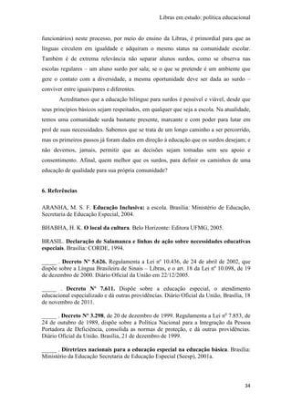 Libras em estudo: política educacional
34
funcionários) neste processo, por meio do ensino da Libras, é primordial para que as
línguas circulem em igualdade e adquiram o mesmo status na comunidade escolar.
Também é de extrema relevância não separar alunos surdos, como se observa nas
escolas regulares – um aluno surdo por sala; se o que se pretende é um ambiente que
gere o contato com a diversidade, a mesma oportunidade deve ser dada ao surdo –
conviver entre iguais/pares e diferentes.
Acreditamos que a educação bilíngue para surdos é possível e viável, desde que
seus princípios básicos sejam respeitados, em qualquer que seja a escola. Na atualidade,
temos uma comunidade surda bastante presente, marcante e com poder para lutar em
prol de suas necessidades. Sabemos que se trata de um longo caminho a ser percorrido,
mas os primeiros passos já foram dados em direção à educação que os surdos desejam; e
não devemos, jamais, permitir que as decisões sejam tomadas sem seu apoio e
consentimento. Afinal, quem melhor que os surdos, para definir os caminhos de uma
educação de qualidade para sua própria comunidade?
6. Referências
ARANHA, M. S. F. Educação Inclusiva: a escola. Brasília: Ministério de Educação,
Secretaria de Educação Especial, 2004.
BHABHA, H. K. O local da cultura. Belo Horizonte: Editora UFMG, 2005.
BRASIL. Declaração de Salamanca e linhas de ação sobre necessidades educativas
especiais. Brasília: CORDE, 1994.
_____ . Decreto Nº 5.626. Regulamenta a Lei nº 10.436, de 24 de abril de 2002, que
dispõe sobre a Língua Brasileira de Sinais – Libras, e o art. 18 da Lei nº 10.098, de 19
de dezembro de 2000. Diário Oficial da União em 22/12/2005.
_____ . Decreto Nº 7.611. Dispõe sobre a educação especial, o atendimento
educacional especializado e dá outras providências. Diário Oficial da União, Brasília, 18
de novembro de 2011.
_____ . Decreto Nº 3.298, de 20 de dezembro de 1999. Regulamenta a Lei no
7.853, de
24 de outubro de 1989, dispõe sobre a Política Nacional para a Integração da Pessoa
Portadora de Deficiência, consolida as normas de proteção, e dá outras providências.
Diário Oficial da União. Brasília, 21 de dezembro de 1999.
_____ . Diretrizes nacionais para a educação especial na educação básica. Brasília:
Ministério da Educação Secretaria de Educação Especial (Seesp), 2001a.
 