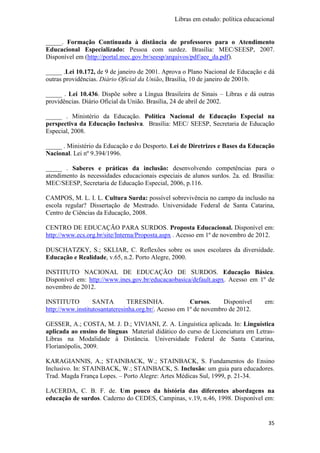 Libras em estudo: política educacional
35
_____. Formação Continuada à distância de professores para o Atendimento
Educacional Especializado: Pessoa com surdez. Brasília: MEC/SEESP, 2007.
Disponível em (http://portal.mec.gov.br/seesp/arquivos/pdf/aee_da.pdf).
_____ .Lei 10.172, de 9 de janeiro de 2001. Aprova o Plano Nacional de Educação e dá
outras providências. Diário Oficial da União, Brasília, 10 de janeiro de 2001b.
_____ . Lei 10.436. Dispõe sobre a Língua Brasileira de Sinais – Libras e dá outras
providências. Diário Oficial da União. Brasília, 24 de abril de 2002.
_____ . Ministério da Educação. Política Nacional de Educação Especial na
perspectiva da Educação Inclusiva. Brasília: MEC/ SEESP, Secretaria de Educação
Especial, 2008.
_____ . Ministério da Educação e do Desporto. Lei de Diretrizes e Bases da Educação
Nacional. Lei nº 9.394/1996.
_____ . Saberes e práticas da inclusão: desenvolvendo competências para o
atendimento às necessidades educacionais especiais de alunos surdos. 2a. ed. Brasília:
MEC/SEESP, Secretaria de Educação Especial, 2006, p.116.
CAMPOS, M. L. I. L. Cultura Surda: possível sobrevivência no campo da inclusão na
escola regular? Dissertação de Mestrado. Universidade Federal de Santa Catarina,
Centro de Ciências da Educação, 2008.
CENTRO DE EDUCAÇÃO PARA SURDOS. Proposta Educacional. Disponível em:
http://www.ecs.org.br/site/Interna/Proposta.aspx . Acesso em 1º de novembro de 2012.
DUSCHATZKY, S.; SKLIAR, C. Reflexões sobre os usos escolares da diversidade.
Educação e Realidade, v.65, n.2. Porto Alegre, 2000.
INSTITUTO NACIONAL DE EDUCAÇÃO DE SURDOS. Educação Básica.
Disponível em: http://www.ines.gov.br/educacaobasica/default.aspx. Acesso em 1º de
novembro de 2012.
INSTITUTO SANTA TERESINHA. Cursos. Disponível em:
http://www.institutosantateresinha.org.br/. Acesso em 1º de novembro de 2012.
GESSER, A.; COSTA, M. J. D.; VIVIANI, Z. A. Linguística aplicada. In: Linguística
aplicada ao ensino de línguas Material didático do curso de Licenciatura em Letras-
Libras na Modalidade à Distância. Universidade Federal de Santa Catarina,
Florianópolis, 2009.
KARAGIANNIS, A.; STAINBACK, W.; STAINBACK, S. Fundamentos do Ensino
Inclusivo. In: STAINBACK, W.; STAINBACK, S. Inclusão: um guia para educadores.
Trad. Magda França Lopes. – Porto Alegre: Artes Médicas Sul, 1999, p. 21-34.
LACERDA, C. B. F. de. Um pouco da história das diferentes abordagens na
educação de surdos. Caderno do CEDES, Campinas, v.19, n.46, 1998. Disponível em:
 