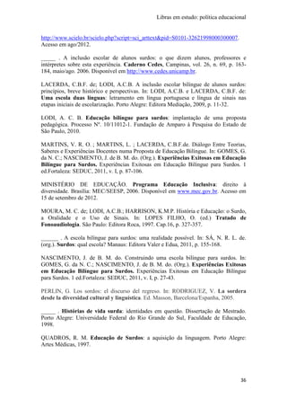 Libras em estudo: política educacional
36
http://www.scielo.br/scielo.php?script=sci_arttext&pid=S0101-32621998000300007.
Acesso em ago/2012.
_____ . A inclusão escolar de alunos surdos: o que dizem alunos, professores e
intérpretes sobre esta experiência. Caderno Cedes, Campinas, vol. 26, n. 69, p. 163-
184, maio/ago. 2006. Disponível em http://www.cedes.unicamp.br.
LACERDA, C.B.F. de; LODI, A.C.B. A inclusão escolar bilíngue de alunos surdos:
princípios, breve histórico e perspectivas. In: LODI, A.C.B. e LACERDA, C.B.F. de:
Uma escola duas línguas: letramento em língua portuguesa e língua de sinais nas
etapas iniciais de escolarização. Porto Alegre: Editora Mediação, 2009, p. 11-32.
LODI, A. C. B. Educação bilíngue para surdos: implantação de uma proposta
pedagógica. Processo Nº. 10/11012-1. Fundação de Amparo à Pesquisa do Estado de
São Paulo, 2010.
MARTINS, V. R. O. ; MARTINS, L. ; LACERDA, C.B.F.de. Diálogo Entre Teorias,
Saberes e Experiências Docentes numa Proposta de Educação Bilíngue. In: GOMES, G.
da N. C.; NASCIMENTO, J. de B. M. do. (Org.). Experiências Exitosas em Educação
Bilíngue para Surdos. Experiências Exitosas em Educação Bilíngue para Surdos. 1
ed.Fortaleza: SEDUC, 2011, v. I, p. 87-106.
MINISTÉRIO DE EDUCAÇÃO. Programa Educação Inclusiva: direito à
diversidade. Brasília: MEC/SEESP, 2006. Disponível em www.mec.gov.br. Acesso em
15 de setembro de 2012.
MOURA, M. C. de; LODI, A.C.B.; HARRISON, K.M.P. História e Educação: o Surdo,
a Oralidade e o Uso de Sinais. In: LOPES FILHO, O. (ed.) Tratado de
Fonoaudiologia. São Paulo: Editora Roca, 1997. Cap.16, p. 327-357.
______ . A escola bilíngue para surdos: uma realidade possível. In: SÁ, N. R. L. de.
(org.). Surdos: qual escola? Manaus: Editora Valer e Edua, 2011, p. 155-168.
NASCIMENTO, J. de B. M. do. Construindo uma escola bilíngue para surdos. In:
GOMES, G. da N. C.; NASCIMENTO, J. de B. M. do. (Org.). Experiências Exitosas
em Educação Bilíngue para Surdos. Experiências Exitosas em Educação Bilíngue
para Surdos. 1 ed.Fortaleza: SEDUC, 2011, v. I, p. 27-43.
PERLIN, G. Los sordos: el discurso del regreso. In: RODRIGUEZ, V. La sordera
desde la diversidad cultural y linguística. Ed. Masson, Barcelona/Espanha, 2005.
_____ . Histórias de vida surda: identidades em questão. Dissertação de Mestrado.
Porto Alegre: Universidade Federal do Rio Grande do Sul, Faculdade de Educação,
1998.
QUADROS, R. M. Educação de Surdos: a aquisição da linguagem. Porto Alegre:
Artes Médicas, 1997.
 