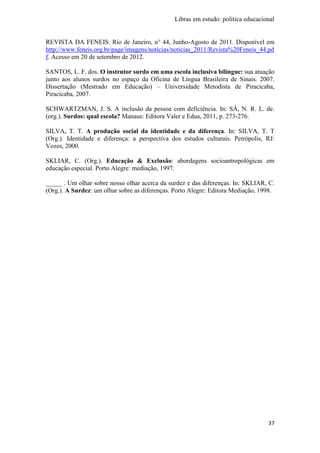 Libras em estudo: política educacional
37
REVISTA DA FENEIS. Rio de Janeiro, n° 44, Junho-Agosto de 2011. Disponível em
http://www.feneis.org.br/page/imagens/noticias/noticias_2011/Revista%20Feneis_44.pd
f. Acesso em 20 de setembro de 2012.
SANTOS, L. F. dos. O instrutor surdo em uma escola inclusiva bilíngue: sua atuação
junto aos alunos surdos no espaço da Oficina de Língua Brasileira de Sinais. 2007.
Dissertação (Mestrado em Educação) – Universidade Metodista de Piracicaba,
Piracicaba, 2007.
SCHWARTZMAN, J. S. A inclusão da pessoa com deficiência. In: SÁ, N. R. L. de.
(org.). Surdos: qual escola? Manaus: Editora Valer e Edua, 2011, p. 273-276.
SILVA, T. T. A produção social da identidade e da diferença. In: SILVA, T. T
(Org.). Identidade e diferença: a perspectiva dos estudos culturais. Petrópolis, RJ:
Vozes, 2000.
SKLIAR, C. (Org.). Educação & Exclusão: abordagens socioantropológicas em
educação especial. Porto Alegre: mediação, 1997.
_____ . Um olhar sobre nosso olhar acerca da surdez e das diferenças. In: SKLIAR, C.
(Org.). A Surdez: um olhar sobre as diferenças. Porto Alegre: Editora Mediação, 1998.
 
