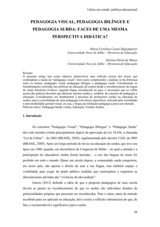 Libras em estudo: política educacional
39
PEDAGOGIA VISUAL, PEDAGOGIA BILÍNGUE E
PEDAGOGIA SURDA: FACES DE UMA MESMA
PERSPECTIVA DIDÁTICA?
Maria Carolina Casati Digiampietri
Universidade Nove de Julho – Diretoria de Educação
Adriana Horta de Matos
Universidade Nove de Julho – Diretoria de Educação
Resumo
O presente artigo tem como objetivo desenvolver uma reflexão acerca dos textos que
contemplam a noção de “pedagogia visual”, bem como compreender e analisar se há diferença
entre os termos: pedagogia visual, pedagogia bilíngue e pedagogia surda. Considerando as
transformações ocorridas nas políticas de educação de surdos desde o reconhecimento da língua
de sinais brasileira (Libras), segunda língua reconhecida no país, é necessário que se reflita
acerca das práticas docentes que abarcam sujeitos surdos e, também, do conceito de pedagogia e
educação. Consideramos ser fundamental a presença de professores surdos na educação de
surdos, para a consolidação de uma pedagogia com traços específicos, marcada pela visualidade
e pela modalidade gestual-visual, ou seja, a língua da mediação pedagógica para esse alunado.
Palavras chave: Pedagogia Surda, Libras, Educação, Estudos Surdos.
1. Introdução
Os conceitos “Pedagogia Visual”, “Pedagogia Bilíngue” e “Pedagogia Surda”
têm sido trazidos à baila principalmente depois da aprovação da Lei 10.436, a chamada
“Lei de Libras” – de 2002 (BRASIL, 2002), regulamentada pelo decreto 5.626, de 2005
(BRASIL, 2005). Após um longo período de trevas na educação de surdos, que teve seu
ápice em 1880, quando, em decorrência do Congresso de Milão – no qual a entrada e a
participação de educadores surdos foram barradas – o uso das línguas de sinais foi
proibido em todo o mundo. Quase um século depois, a comunidade surda conquistou,
em nosso país, não apenas o direito de usar a sua língua, mas também espaço e
visibilidade para exigir do poder público medidas que contemplem e respeitem as
idiossincrasias advindas das “vivências da não-audição”.
Garcia (2012) defende a ideia de que a proposta pedagógica de uma escola
deverá se pautar no reconhecimento de que os surdos são indivíduos dotados de
potencialidades próprias que precisam ser reconhecidas. Para o autor, antes do método
escolhido para ser aplicado na educação, deve existir a reflexão substanciosa do que, de
fato, é recomendável e significativo para o surdo.
 