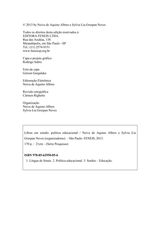 Libras em estudo: política educacional
4
© 2013 by Neiva de Aquino Albres e Sylvia Lia Grespan Neves
Todos os direitos desta edição reservados à
EDITORA FENEIS LTDA.
Rua das Azaléas, 138
Mirandópolis, em São Paulo - SP
Tel.: (11) 2574-9151
www.feneissp.org.br
Capa e projeto gráfico
Rodrigo Sabro
Foto da capa
Gerson Gargalaka
Editoração Eletrônica
Neiva de Aquino Albres
Revisão ortográfica
Cármen Righetto
Organização
Neiva de Aquino Albres
Sylvia Lia Grespan Neves
Libras em estudo: política educacional / Neiva de Aquino Albres e Sylvia Lia
Grespan Neves (organizadoras). – São Paulo: FENEIS, 2013.
170 p. : 21cm – (Série Pesquisas)
ISBN 978-85-62950-05-6
1. Língua de Sinais. 2. Política educacional. 3. Surdos – Educação.
 