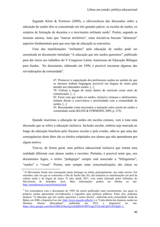 Libras em estudo: política educacional
40
Segundo Klein & Formozo (2009), a efervescência das discussões sobre a
educação de surdos têm se concentrado em três grandes palcos: as escolas de surdos, os
cenários de formação de docentes e o movimento militante surdo1
. Porém, segundo as
mesmas autoras, mais que “marcar territórios”, estas iniciativas buscam “demarcar”
aspectos fundamentais para que esse tipo de educação se concretize.
Uma das manifestações “militantes” pela educação de surdos pode ser
encontrada no documento intitulado “A educação que nós surdos queremos”, publicado
para dar início aos trabalhos do V Congresso Latino Americano de Educação Bilíngue
para Surdos. No documento, elaborado em 1999, é possível encontrar algumas das
reivindicações da comunidade2
.
47. Promover a capacitação dos professores surdos no sentido de que
os mesmos tenham linguagem acessível em línguas de sinais para
atender aos educandos surdos. [...]
70. Utilizar a língua de sinais dentro do currículo como meio de
comunicação. [...]
82. Fazer com que todos os surdos, inclusive crianças e adolescentes,
tenham direito à convivência e proximidade com a comunidade de
surdos. [...]
83. Recomendar como necessária a interação entre escola de surdos e
comunidade surda (KLEIN & FORMOZO, 2009, p. 219).
Quando inserimos a educação de surdos em escolas comuns, vem à tona uma
discussão que se refere à educação inclusiva. Inclusão escolar, embora seja marcada ao
longo da educação brasileira pelo fracasso escolar e pela evasão, sabe-se que uma das
consequências deste fator são os rótulos estipulados aos alunos que não aprenderam por
algum motivo.
Tem-se, de forma geral, uma política educacional inclusiva que retrata uma
realidade diferente com alunos surdos e ouvintes. Portanto, é possível notar que, nos
documentos legais, o termo “pedagogia” sempre está associado a “bilinguismo”,
“surdos” e “visual”. Porém, nem sempre estas conceitualizações são claras ou
1
O Movimento Surdo tem conseguido muito destaque na mídia, principalmente, nas redes sociais. Em
setembro, mês em que se comemora o Dia do Surdo (dia 26), são inúmeras as manifestações em prol da
cultura surda e da língua de sinais. O mês, desde 2011, vem sendo chamado pelos militantes do
Movimento de Setembro Azul. Mais informações podem ser obtidas no site:
http://setembroazul.com.br/historia.html.
2
Em consonância com o documento de 1999, há outros publicados mais recentemente, nos quais os
próprios surdos apresentam reivindicações e sugestões para políticas públicas. Entre eles, podemos
destacar “A educação que nós surdos queremos e temos direito”, elaborado pela comunidade surda da
Bahia, em 2006 e disponível no site: http://www.eusurdo.ufba.br/ e a “Carta aberta dos doutores surdos ao
Ministro Aloísio Mercadante”, publicada em 2012 e disponível no site:
https://docs.google.com/file/d/0B8A54snAq1jAQnBYdVRPYmg1VUk/edit?pli%3D1&pli=1.
 
