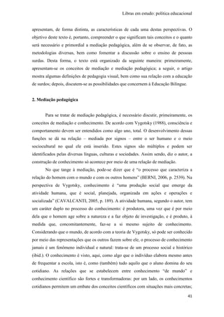 Libras em estudo: política educacional
41
apresentam, de forma distinta, as características de cada uma destas perspectivas. O
objetivo deste texto é, portanto, compreender o que significam tais conceitos e o quanto
será necessário e primordial a mediação pedagógica, além de se observar, de fato, as
metodologias diversas, bem como fomentar a discussão sobre o ensino de pessoas
surdas. Desta forma, o texto está organizado da seguinte maneira: primeiramente,
apresentam-se os conceitos de mediação e mediação pedagógica; a seguir, o artigo
mostra algumas definições de pedagogia visual, bem como sua relação com a educação
de surdos; depois, discutem-se as possibilidades que concernem à Educação Bilíngue.
2. Mediação pedagógica
Para se tratar de mediação pedagógica, é necessário discutir, primeiramente, os
conceitos de mediação e conhecimento. De acordo com Vygotsky (1988), consciência e
comportamento devem ser entendidos como algo uno, total. O desenvolvimento dessas
funções se dá na relação – mediada por signos – entre o ser humano e o meio
sociocultural no qual ele está inserido. Estes signos são múltiplos e podem ser
identificados pelas diversas línguas, culturas e sociedades. Assim sendo, diz o autor, a
construção de conhecimento só acontece por meio de uma relação de mediação.
No que tange à mediação, pode-se dizer que é “o processo que caracteriza a
relação do homem com o mundo e com os outros homens” (BERNI, 2006, p. 2539). Na
perspectiva de Vygotsky, conhecimento é “uma produção social que emerge da
atividade humana, que é social, planejada, organizada em ações e operações e
socializada” (CAVALCANTI, 2005, p. 189). A atividade humana, segundo o autor, tem
um caráter duplo no processo do conhecimento: é produtora, uma vez que é por meio
dela que o homem age sobre a natureza e a faz objeto de investigação, e é produto, à
medida que, concomitantemente, faz-se a si mesmo sujeito de conhecimento.
Considerando que o mundo, de acordo com a teoria de Vygotsky, só pode ser conhecido
por meio das representações que os outros fazem sobre ele, o processo de conhecimento
jamais é um fenômeno individual e natural: trata-se de um processo social e histórico
(ibid.). O conhecimento é visto, aqui, como algo que o indivíduo elabora mesmo antes
de frequentar a escola, isto é, como (também) tudo aquilo que o aluno domina do seu
cotidiano. As relações que se estabelecem entre conhecimento “de mundo” e
conhecimento científico são fortes e transformadoras: por um lado, os conhecimentos
cotidianos permitem um embate dos conceitos científicos com situações mais concretas;
 