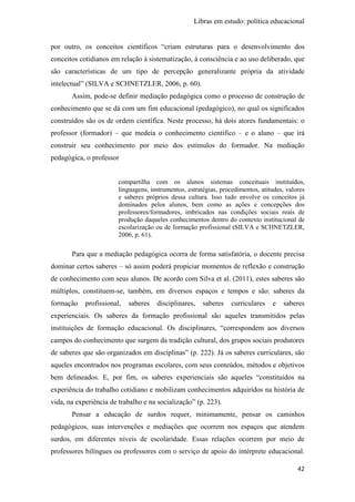 Libras em estudo: política educacional
42
por outro, os conceitos científicos “criam estruturas para o desenvolvimento dos
conceitos cotidianos em relação à sistematização, à consciência e ao uso deliberado, que
são características de um tipo de percepção generalizante própria da atividade
intelectual” (SILVA e SCHNETZLER, 2006, p. 60).
Assim, pode-se definir mediação pedagógica como o processo de construção de
conhecimento que se dá com um fim educacional (pedagógico), no qual os significados
construídos são os de ordem científica. Neste processo, há dois atores fundamentais: o
professor (formador) – que medeia o conhecimento científico – e o aluno – que irá
construir seu conhecimento por meio dos estímulos do formador. Na mediação
pedagógica, o professor
compartilha com os alunos sistemas conceituais instituídos,
linguagens, instrumentos, estratégias, procedimentos, atitudes, valores
e saberes próprios dessa cultura. Isso tudo envolve os conceitos já
dominados pelos alunos, bem como as ações e concepções dos
professores/formadores, imbricados nas condições sociais reais de
produção daqueles conhecimentos dentro do contexto institucional de
escolarização ou de formação profissional (SILVA e SCHNETZLER,
2006, p. 61).
Para que a mediação pedagógica ocorra de forma satisfatória, o docente precisa
dominar certos saberes – só assim poderá propiciar momentos de reflexão e construção
de conhecimento com seus alunos. De acordo com Silva et al. (2011), estes saberes são
múltiplos, constituem-se, também, em diversos espaços e tempos e são: saberes da
formação profissional, saberes disciplinares, saberes curriculares e saberes
experienciais. Os saberes da formação profissional são aqueles transmitidos pelas
instituições de formação educacional. Os disciplinares, “correspondem aos diversos
campos do conhecimento que surgem da tradição cultural, dos grupos sociais produtores
de saberes que são organizados em disciplinas” (p. 222). Já os saberes curriculares, são
aqueles encontrados nos programas escolares, com seus conteúdos, métodos e objetivos
bem delineados. E, por fim, os saberes experienciais são aqueles “constituídos na
experiência do trabalho cotidiano e mobilizam conhecimentos adquiridos na história de
vida, na experiência de trabalho e na socialização” (p. 223).
Pensar a educação de surdos requer, minimamente, pensar os caminhos
pedagógicos, suas intervenções e mediações que ocorrem nos espaços que atendem
surdos, em diferentes níveis de escolaridade. Essas relações ocorrem por meio de
professores bilíngues ou professores com o serviço de apoio do intérprete educacional.
 