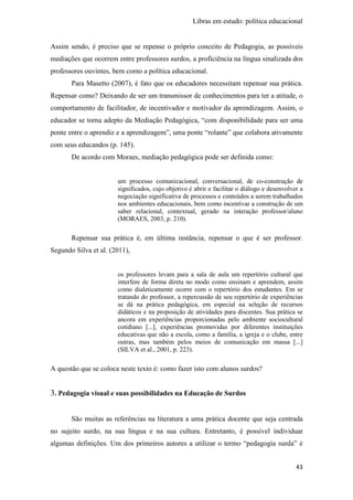 Libras em estudo: política educacional
43
Assim sendo, é preciso que se repense o próprio conceito de Pedagogia, as possíveis
mediações que ocorrem entre professores surdos, a proficiência na língua sinalizada dos
professores ouvintes, bem como a política educacional.
Para Masetto (2007), é fato que os educadores necessitam repensar sua prática.
Repensar como? Deixando de ser um transmissor de conhecimentos para ter a atitude, o
comportamento de facilitador, de incentivador e motivador da aprendizagem. Assim, o
educador se torna adepto da Mediação Pedagógica, “com disponibilidade para ser uma
ponte entre o aprendiz e a aprendizagem”, uma ponte “rolante” que colabora ativamente
com seus educandos (p. 145).
De acordo com Moraes, mediação pedagógica pode ser definida como:
um processo comunicacional, conversacional, de co-construção de
significados, cujo objetivo é abrir e facilitar o diálogo e desenvolver a
negociação significativa de processos e conteúdos a serem trabalhados
nos ambientes educacionais, bem como incentivar a construção de um
saber relacional, contextual, gerado na interação professor/aluno
(MORAES, 2003, p. 210).
Repensar sua prática é, em última instância, repensar o que é ser professor.
Segundo Silva et al. (2011),
os professores levam para a sala de aula um repertório cultural que
interfere de forma direta no modo como ensinam e aprendem, assim
como dialeticamente ocorre com o repertório dos estudantes. Em se
tratando do professor, a repercussão de seu repertório de experiências
se dá na prática pedagógica, em especial na seleção de recursos
didáticos e na proposição de atividades para discentes. Sua prática se
ancora em experiências proporcionadas pelo ambiente sociocultural
cotidiano [...], experiências promovidas por diferentes instituições
educativas que não a escola, como a família, a igreja e o clube, entre
outras, mas também pelos meios de comunicação em massa [...]
(SILVA et al., 2001, p. 223).
A questão que se coloca neste texto é: como fazer isto com alunos surdos?
3. Pedagogia visual e suas possibilidades na Educação de Surdos
São muitas as referências na literatura a uma prática docente que seja centrada
no sujeito surdo, na sua língua e na sua cultura. Entretanto, é possível individuar
algumas definições. Um dos primeiros autores a utilizar o termo “pedagogia surda” é
 
