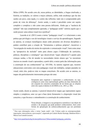 Libras em estudo: política educacional
44
Skliar (1999). De acordo com ele, nessa prática, as identidades, a língua sinalizada, a
história, as tradições, os valores e traços culturais, enfim, todo arcabouço que faz dos
surdos um povo, uma nação, é o centro das reflexões; tudo isto é compreendido pelo
ponto de vista da diferença3
. Assim sendo, o surdo é percebido como um sujeito
completo e complexo e não como uma pessoa deficiente. Ainda que a “ausência de
audição” não seja completamente ignorada, a “pedagogia surda” valoriza aquilo que o
surdo possui: uma cultura visual rica e profícua4
.
Lacerda et al. (2011) usam o termo “pedagogia visual” e o relacionam a uma
prática que privilegia o uso de tecnologias visuais a serviço da aprendizagem. Segundo
as autoras, os avanços tecnológicos atuais estão presentes em diversas disciplinas e
podem contribuir para a criação de “ferramentas e práticas próprias”, incentivar a
“investigação de modos de ensino da expressão e comunicação visual”; bem como atuar
na “perspectiva da inclusão” tanto para alunos cegos (“elaboração de currículos,
práticas, disciplinas e estratégias” que desenvolvam “jogos educativos”) quanto para
crianças surdas, a fim de atender às necessidades destes alunos que “se encontram
imersos no mundo visual e apreendem, a partir dele, a maior parte das informações para
a construção de seu conhecimento” (p. 103-104). As autoras sugerem que, recursos
educacionais coniventes com uma pedagogia visual são múltiplos, sempre pautados no
visual; entre eles, pode-se citar os mapas conceituais. De acordo com as autoras, os
mapas são particularmente interessantes porque são uma:
ferramenta para organizar e representar o conhecimento, ou seja,
configura-se como uma representação gráfica em duas dimensões de
um conjunto de conceitos construídos de tal forma que as relações
entre eles sejam evidentes (LACERDA et al., 2011, p. 106).
Assim sendo, dizem as autoras, é possível desenvolver mapas que representem signos
simples e complexos, uma vez que a base desta ferramenta é a disposição visual dos
conceitos, o que favorece o entendimento e a construção do conhecimento.
Nessa direção, a imagem (e sua perspectiva semiótica) é um objeto de
estudos e de pesquisa que pode produzir conhecimentos, bem como
formas de apropriação da cultura/conhecimento que nos permitam
3
Para mais informações sobre o termo “nação surda”, vide “Cultura surda na contemporaneidade:
negociações, intercorrências e provocações”, organizado por Lodenir Becker Karnopp, Madalena Klein e
Márcia Lise Lunardi-Lazzarin.
4
http://www.pead.faced.ufrgs.br/sites/publico/eixo7/libras/unidade3/pedagogia_surda.htm.
 