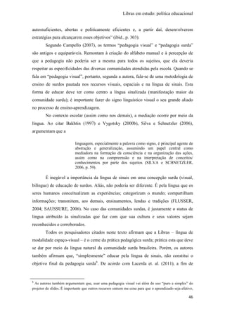 Libras em estudo: política educacional
46
autossuficientes, abertas e politicamente eficientes e, a partir daí, desenvolverem
estratégias para alcançarem esses objetivos” (ibid., p. 303).
Segundo Campello (2007), os termos “pedagogia visual” e “pedagogia surda”
são antigos e equiparáveis. Remontam à criação do alfabeto manual e à percepção de
que a pedagogia não poderia ser a mesma para todos os sujeitos, que ela deveria
respeitar as especificidades das diversas comunidades atendidas pela escola. Quando se
fala em “pedagogia visual”, portanto, segunda a autora, fala-se de uma metodologia de
ensino de surdos pautada nos recursos visuais, espaciais e na língua de sinais. Esta
forma de educar deve ter como centro a língua sinalizada (manifestação maior da
comunidade surda); é importante fazer do signo linguístico visual o seu grande aliado
no processo de ensino-aprendizagem.
No contexto escolar (assim como nos demais), a mediação ocorre por meio da
língua. Ao citar Bakhtin (1997) e Vygotsky (2000b), Silva e Schnetzler (2006),
argumentam que a
linguagem, especialmente a palavra como signo, é principal agente de
abstração e generalização, assumindo um papel central como
mediadora na formação da consciência e na organização das ações,
assim como na compreensão e na interpretação de conceitos/
conhecimentos por parte dos sujeitos (SILVA e SCHNETZLER,
2006, p. 59).
É inegável a importância da língua de sinais em uma concepção surda (visual,
bilíngue) de educação de surdos. Aliás, não poderia ser diferente. É pela língua que os
seres humanos conceitualizam as experiências; categorizam o mundo; compartilham
informações; transmitem, aos demais, ensinamentos, lendas e tradições (FLUSSER,
2004; SAUSSURE, 2006). No caso das comunidades surdas, é justamente o status de
língua atribuído às sinalizadas que faz com que sua cultura e seus valores sejam
reconhecidos e corroborados.
Todos os pesquisadores citados neste texto afirmam que a Libras – língua de
modalidade espaço-visual – é o cerne da prática pedagógica surda; prática esta que deve
se dar por meio da língua natural da comunidade surda brasileira. Porém, os autores
também afirmam que, “simplesmente” educar pela língua de sinais, não constitui o
objetivo final da pedagogia surda6
. De acordo com Lacerda et. al. (2011), a fim de
6
As autoras também argumentam que, usar uma pedagogia visual vai além do uso “puro e simples” do
projetor de slides. É importante que outros recursos entrem me cena para que o aprendizado seja efetivo,
 