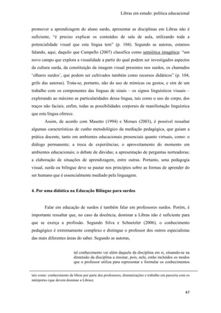 Libras em estudo: política educacional
47
promover a aprendizagem do aluno surdo, apresentar as disciplinas em Libras não é
suficiente, “é preciso explicar os conteúdos de sala de aula, utilizando toda a
potencialidade visual que esta língua tem” (p. 104). Segundo as autoras, estamos
falando, aqui, daquilo que Campello (2007) classifica como semiótica imagética: “um
novo campo que explora a visualidade a partir do qual podem ser investigados aspectos
da cultura surda, da constituição da imagem visual presentes nos surdos, os chamados
‘olhares surdos’, que podem ser cultivados também como recursos didáticos” (p. 104,
grifo das autoras). Trata-se, portanto, não do uso de mímicas ou gestos, e sim de um
trabalho com os componentes das línguas de sinais – os signos linguísticos visuais –
explorando ao máximo as particularidades dessa língua, tais como o uso do corpo, dos
traços não faciais; enfim, todas as possibilidades corporais de manifestação linguística
que esta língua oferece.
Assim, de acordo com Masetto (1994) e Moraes (2003), é possível ressaltar
algumas características de cunho metodológico da mediação pedagógica, que guiam a
prática docente, tanto em ambientes educacionais presenciais quanto virtuais, como: o
diálogo permanente; a troca de experiências; o aproveitamento do momento em
ambientes educacionais; o debate de dúvidas; a apresentação de perguntas norteadoras;
a elaboração de situações de aprendizagem, entre outras. Portanto, uma pedagogia
visual, surda ou bilíngue deve se pautar nos princípios sobre as formas de aprender do
ser humano que é essencialmente mediado pela linguagem.
4. Por uma didática na Educação Bilíngue para surdos
Falar em educação de surdos é também falar em professores surdos. Porém, é
importante ressaltar que, no caso da docência, dominar a Libras não é suficiente para
que se exerça a profissão. Segundo Silva e Schnetzler (2006), o conhecimento
pedagógico é extremamente complexo e distingue o professor dos outros especialistas
das mais diferentes áreas do saber. Segundo as autoras,
tal conhecimento vai além daquele da disciplina em si, situando-se na
dimensão da disciplina a ensinar, pois, nele, estão incluídos os modos
que o professor utiliza para representar e formular os conhecimentos
tais como: conhecimento da libras por parte dos professores, dramatizações e trabalho em parceria com os
intérpretes (que devem dominar a Libras).
 
