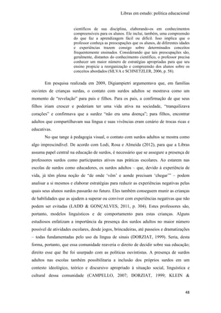 Libras em estudo: política educacional
48
científicos de sua disciplina, elaborando-os em conhecimentos
compreensíveis para os alunos. Ele inclui, também, uma compreensão
do que faz a aprendizagem fácil ou difícil. Isso implica que o
professor conheça as preocupações que os alunos, de diferentes idades
e experiências trazem consigo sobre determinados conceitos
frequentemente ensinados. Considerando que tais preocupações são,
geralmente, distantes do conhecimento científico, o professor precisa
conhecer um maior número de estratégias apropriadas para que seu
ensino propicie a reorganização e compreensão dos alunos sobre os
conceitos abordados (SILVA e SCHNETZLER, 2006, p. 58).
Em pesquisa realizada em 2009, Digiampietri argumentava que, em famílias
ouvintes de crianças surdas, o contato com surdos adultos se mostrava como um
momento de “revelação” para pais e filhos. Para os pais, a confirmação de que seus
filhos iriam crescer e poderiam ter uma vida ativa na sociedade, “tranquilizava
corações” e confirmava que a surdez “não era uma doença”; para filhos, encontrar
adultos que compartilhavam sua língua e suas vivências eram cenário de trocas ricas e
educativas.
No que tange à pedagogia visual, o contato com surdos adultos se mostra como
algo imprescindível. De acordo com Lodi, Rosa e Almeida (2012), para que a Libras
assuma papel central na educação de surdos, é necessário que se assegure a presença de
professores surdos como participantes ativos nas práticas escolares. Ao estarem nas
escolas de surdos como educadores, os surdos adultos – que, devido à experiência de
vida, já têm plena noção de “de onde ‘vêm’ e aonde precisam ‘chegar’” – podem
analisar a si mesmos e elaborar estratégias para reduzir as experiências negativas pelas
quais seus alunos surdos passarão no futuro. Eles também conseguem munir as crianças
de habilidades que as ajudem a superar ou conviver com experiências negativas que não
podem ser evitadas (LADD & GONÇALVES, 2011, p. 304). Estes professores são,
portanto, modelos linguísticos e de comportamento para estas crianças. Alguns
estudiosos enfatizam a importância da presença dos surdos adultos no maior número
possível de atividades escolares, desde jogos, brincadeiras, até passeios e dramatizações
– todas fundamentadas pelo uso da língua de sinais (DORZIAT, 1999). Seria, desta
forma, portanto, que essa comunidade reaveria o direito de decidir sobre sua educação;
direito esse que lhe foi usurpado com as políticas ouvintistas. A presença de surdos
adultos nas escolas também possibilitaria a inclusão dos próprios surdos em um
contesto ideológico, teórico e discursivo apropriado à situação social, linguística e
cultural dessa comunidade (CAMPELLO, 2007; DORZIAT, 1999; KLEIN &
 