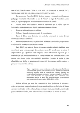Libras em estudo: política educacional
49
FORMOZO, 2009; LADD & GONÇALVES, 2011; LODI, ROSA E ALMEIDA, 2012;
MACHADO, 2009; SKLIAR, 1999, ALBRES E SARUTA, 2012).
De acordo com Campello (2008), técnicas, recursos e perspectivas utilizadas na
pedagogia visual estão relacionados ao uso da “visão”, no lugar da “audição”. Assim
sendo, as seguintes propostas poderiam aprimorar o ensino de surdos:
• Assistir filmes sem legenda e áudio (é importante que o sujeito capte as
informações presentes na obra e, depois, traduza-as para a sua língua);
• Promover a interação entre os sujeitos;
• Utilizar a língua de sinais como meio de comunicação;
• Fazer da Libras uma disciplina no currículo, envolvendo o ensino de sua
morfologia, sintaxe e semântica;
• Presença (imprescindível) de professores, instrutores, educadores, pesquisadores
e universitários surdos nos espaços educacionais.
Reis (2006), em sua tese, discute o tema dos estudos culturais, incluindo uma
nova faceta para a representação do professor surdo. De acordo com a autora, é
imprescindível que o professor surdo esteja no cenário educacional, haja vista que a
representação que esse sujeito tem de si, carrega também sua ideologia política, sua
cultura, sua língua, enfim, sua (múltipla) identidade. Segundo a autora, é esta
pluralidade que facilita o relacionamento entre dois importantes sujeitos surdos: o
professor e o aluno. Reis enfatiza:
O que é importante é que os professores surdos sejam reconhecidos na
luta e na disputa quando estão construindo a sua identidade cultural. O
sujeito do professor surdo se enfatiza num contexto histórico, no
espaço educacional, para construir a sua representação. O professor
surdo está buscando sua representação para autenticar uma
determinada posição de poder, por meio da luta por ele vivenciada
com os outros professores surdos (REIS. 2006, p. 80).
Pode-se afirmar que uma das características desta pedagogia da diferença,
refere-se às práticas pedagógicas de professores quando utilizam na disciplina de língua
de sinais: história dos surdos, cultura, língua escrita em sinais, classificador, narrativa de
poesia, identidades surdas, entre outros assuntos, associando-os ao mundo de surdos.
 