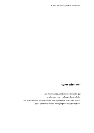 Libras em estudo: política educacional
5
Agradecimentos
Aos pesquisadores, professores e militantes que
colaboraram para a realização deste trabalho
que, generosamente, compartilharam suas inquietações, reflexões e saberes,
para a construção de uma educação para surdos mais crítica.
 
