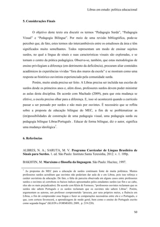 Libras em estudo: política educacional
50
5. Considerações Finais
O objetivo deste texto era discutir os termos “Pedagogia Surda”, “Pedagogia
Visual” e “Pedagogia Bilíngue”. Por meio de uma revisão bibliográfica, pode-se
perceber que, de fato, estes termos são intercambiáveis entre os estudiosos da área e têm
significados muito semelhantes. Todos representam um modo de ensinar sujeitos
surdos, no qual a língua de sinais e suas características visuais são exploradas, e se
tornam o centro da prática pedagógica. Observa-se, também, que estas metodologias de
ensino privilegiam a diferença (em detrimento da deficiência), procuram aliar conteúdos
acadêmicos às experiências vividas “fora dos muros da escola” e se mostram como uma
resposta ao histórico ouvintista experienciado pela comunidade surda.
Porém, muito ainda precisa ser feito. A Libras precisa ser incluída nas escolas de
surdos desde os primeiros anos e, além disso, professores surdos devem poder ministrar
as aulas desta disciplina. De acordo com Machado (2009), para que esta mudança se
efetive, a escola precisa olhar para a diferença. E, isso só acontecerá quando a currículo
passar a ser pensado por surdos e não mais por ouvintes. É necessário que se reflita
sobre a proposta de educação bilíngue do MEC, a fim de se problematizar as
(im)possibilidades de construção de uma pedagogia visual, uma pedagogia surda ou
pedagogia bilíngue Libras/Português . Educar de forma bilíngue, diz o autor, significa
uma mudança ideológica7
.
6. Referências
ALBRES, N. A.; SARUTA, M. V. Programa Curricular de Língua Brasileira de
Sinais para Surdos. 1. ed. São Paulo: Instituto Santa Teresinha, 2012. v. 1. 109p.
BAKHTIN, M. Marxismo e filosofia da linguagem. São Paulo: Hucitec, 1997.
7
As propostas do MEC para a educação de surdos continuam fonte de muita polêmica. Muitos
professores surdos acreditam que ouvintes não poderiam dar aula de e em Libras, pois isso reforça o
caráter ouvintista da educação. De fato, a falta de parceira observada em alguns casos entre professores
surdos e ouvintes só corrobora os baixos índices apresentados pelos estudantes surdos (ao fim e ao cabo,
eles são os mais prejudicados). De acordo com Klein & Formozo, “professores ouvintes reclamam que os
surdos não sabem Português e os surdos reclamam que os ouvintes não sabem Libras”. Porém,
argumentam as autoras, um professor comprometido “procura, por seus próprios meios, a fluência em
Libras, a fim de compreender essa língua e fazer as comparações necessárias entre ela e o Português, o
que, com certeza favorecerá, a aprendizagem de modo geral, bem como o ensino do Português escrito
como segunda língua” (KLEIN e FORMOZO, 2009, p. 219-220).
 